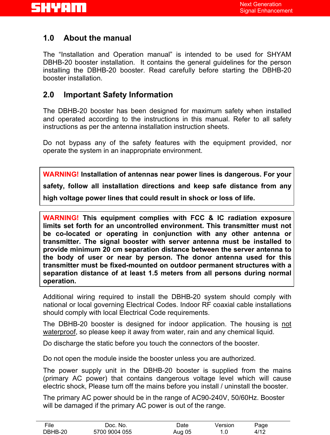   File  Doc. No.               Date   Version  Page DBHB-20  5700 9004 055  Aug 05   1.0  4/12    Next Generation Signal Enhancement  1.0  About the manual    The “Installation and Operation manual” is intended to be used for SHYAM DBHB-20 booster installation.  It contains the general guidelines for the person installing the DBHB-20 booster. Read carefully before starting the DBHB-20 booster installation.  2.0  Important Safety Information  The DBHB-20 booster has been designed for maximum safety when installed and operated according to the instructions in this manual. Refer to all safety instructions as per the antenna installation instruction sheets.   Do not bypass any of the safety features with the equipment provided, nor operate the system in an inappropriate environment.   WARNING! Installation of antennas near power lines is dangerous. For your safety, follow all installation directions and keep safe distance from any high voltage power lines that could result in shock or loss of life.  WARNING! This equipment complies with FCC &amp; IC radiation exposure limits set forth for an uncontrolled environment. This transmitter must not be co-located or operating in conjunction with any other antenna or transmitter. The signal booster with server antenna must be installed to provide minimum 20 cm separation distance between the server antenna to the body of user or near by person. The donor antenna used for this transmitter must be fixed-mounted on outdoor permanent structures with a separation distance of at least 1.5 meters from all persons during normal operation.  Additional wiring required to install the DBHB-20 system should comply with national or local governing Electrical Codes. Indoor RF coaxial cable installations should comply with local Electrical Code requirements.  The DBHB-20 booster is designed for indoor application. The housing is not waterproof, so please keep it away from water, rain and any chemical liquid. Do discharge the static before you touch the connectors of the booster. Do not open the module inside the booster unless you are authorized. The power supply unit in the DBHB-20 booster is supplied from the mains (primary AC power) that contains dangerous voltage level which will cause electric shock, Please turn off the mains before you install / uninstall the booster. The primary AC power should be in the range of AC90-240V, 50/60Hz. Booster will be damaged if the primary AC power is out of the range.  