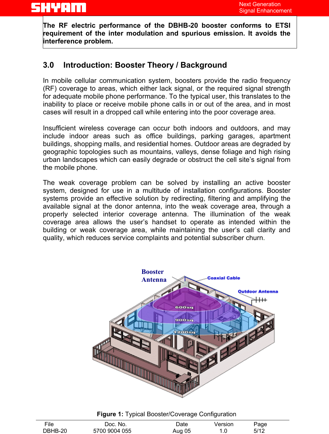   File  Doc. No.               Date   Version  Page DBHB-20  5700 9004 055  Aug 05   1.0  5/12    Next Generation Signal Enhancement The RF electric performance of the DBHB-20 booster conforms to ETSI requirement of the inter modulation and spurious emission. It avoids the interference problem.  3.0 Introduction: Booster Theory / Background  In mobile cellular communication system, boosters provide the radio frequency (RF) coverage to areas, which either lack signal, or the required signal strength for adequate mobile phone performance. To the typical user, this translates to the inability to place or receive mobile phone calls in or out of the area, and in most cases will result in a dropped call while entering into the poor coverage area.   Insufficient wireless coverage can occur both indoors and outdoors, and may include indoor areas such as office buildings, parking garages, apartment buildings, shopping malls, and residential homes. Outdoor areas are degraded by geographic topologies such as mountains, valleys, dense foliage and high rising urban landscapes which can easily degrade or obstruct the cell site’s signal from the mobile phone.   The weak coverage problem can be solved by installing an active booster system, designed for use in a multitude of installation configurations. Booster systems provide an effective solution by redirecting, filtering and amplifying the available signal at the donor antenna, into the weak coverage area, through a properly selected interior coverage antenna. The illumination of the weak coverage area allows the user’s handset to operate as intended within the building or weak coverage area, while maintaining the user’s call clarity and quality, which reduces service complaints and potential subscriber churn.      Figure 1: Typical Booster/Coverage Configuration Booster Antenna 