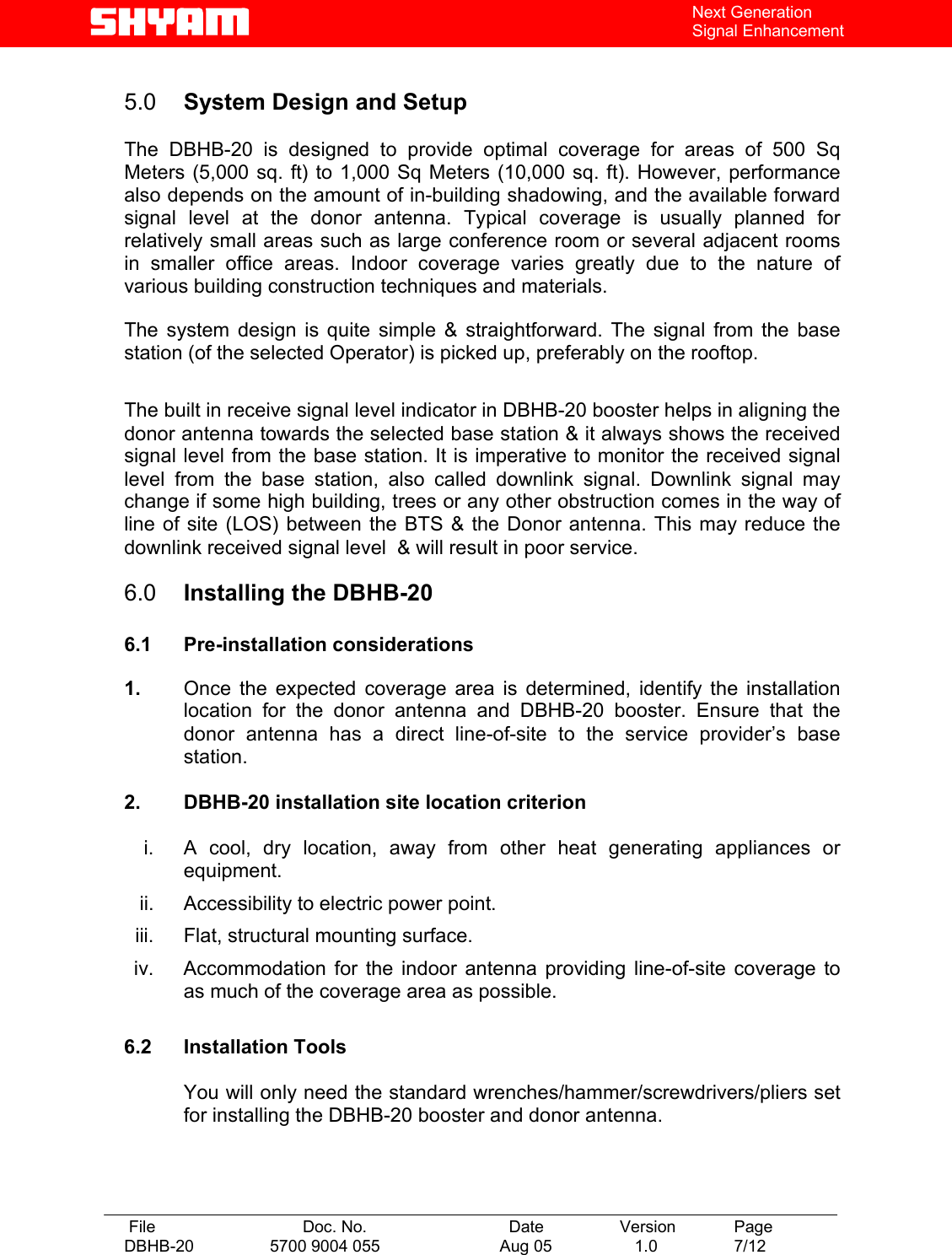   File  Doc. No.               Date   Version  Page DBHB-20  5700 9004 055  Aug 05   1.0  7/12    Next Generation Signal Enhancement  5.0  System Design and Setup   The DBHB-20 is designed to provide optimal coverage for areas of 500 Sq Meters (5,000 sq. ft) to 1,000 Sq Meters (10,000 sq. ft). However, performance also depends on the amount of in-building shadowing, and the available forward signal level at the donor antenna. Typical coverage is usually planned for relatively small areas such as large conference room or several adjacent rooms in smaller office areas. Indoor coverage varies greatly due to the nature of various building construction techniques and materials.   The system design is quite simple &amp; straightforward. The signal from the base station (of the selected Operator) is picked up, preferably on the rooftop.  The built in receive signal level indicator in DBHB-20 booster helps in aligning the donor antenna towards the selected base station &amp; it always shows the received signal level from the base station. It is imperative to monitor the received signal level from the base station, also called downlink signal. Downlink signal may change if some high building, trees or any other obstruction comes in the way of line of site (LOS) between the BTS &amp; the Donor antenna. This may reduce the downlink received signal level  &amp; will result in poor service.  6.0  Installing the DBHB-20  6.1 Pre-installation considerations  1.  Once the expected coverage area is determined, identify the installation location for the donor antenna and DBHB-20 booster. Ensure that the donor antenna has a direct line-of-site to the service provider’s base station.   2.  DBHB-20 installation site location criterion  i.  A cool, dry location, away from other heat generating appliances or equipment. ii.  Accessibility to electric power point. iii.  Flat, structural mounting surface. iv.  Accommodation for the indoor antenna providing line-of-site coverage to as much of the coverage area as possible.  6.2 Installation Tools  You will only need the standard wrenches/hammer/screwdrivers/pliers set for installing the DBHB-20 booster and donor antenna.    