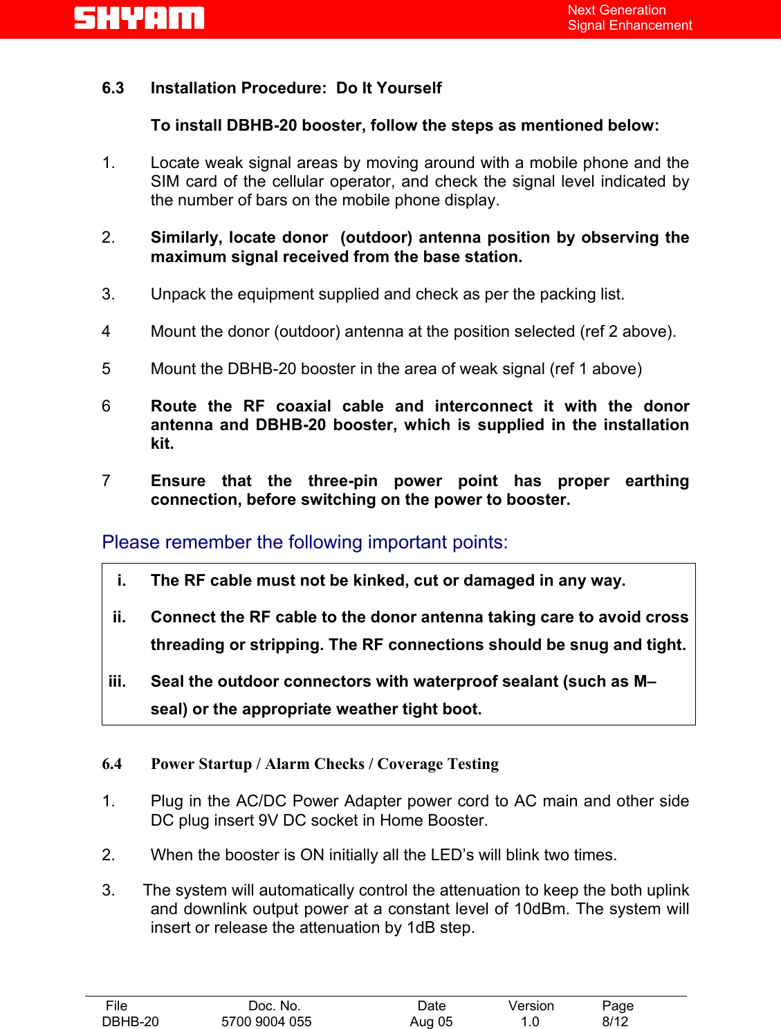   File  Doc. No.               Date   Version  Page DBHB-20  5700 9004 055  Aug 05   1.0  8/12    Next Generation Signal Enhancement  6.3  Installation Procedure:  Do It Yourself    To install DBHB-20 booster, follow the steps as mentioned below:  1.   Locate weak signal areas by moving around with a mobile phone and the SIM card of the cellular operator, and check the signal level indicated by the number of bars on the mobile phone display.  2.   Similarly, locate donor  (outdoor) antenna position by observing the maximum signal received from the base station.   3.   Unpack the equipment supplied and check as per the packing list.  4   Mount the donor (outdoor) antenna at the position selected (ref 2 above).  5  Mount the DBHB-20 booster in the area of weak signal (ref 1 above)   6  Route the RF coaxial cable and interconnect it with the donor antenna and DBHB-20 booster, which is supplied in the installation kit.   7  Ensure that the three-pin power point has proper earthing connection, before switching on the power to booster.  Please remember the following important points:  i.  The RF cable must not be kinked, cut or damaged in any way. ii.  Connect the RF cable to the donor antenna taking care to avoid cross threading or stripping. The RF connections should be snug and tight. iii.  Seal the outdoor connectors with waterproof sealant (such as M–seal) or the appropriate weather tight boot.  6.4  Power Startup / Alarm Checks / Coverage Testing  1.   Plug in the AC/DC Power Adapter power cord to AC main and other side DC plug insert 9V DC socket in Home Booster.  2.   When the booster is ON initially all the LED’s will blink two times.  3.      The system will automatically control the attenuation to keep the both uplink and downlink output power at a constant level of 10dBm. The system will insert or release the attenuation by 1dB step.     