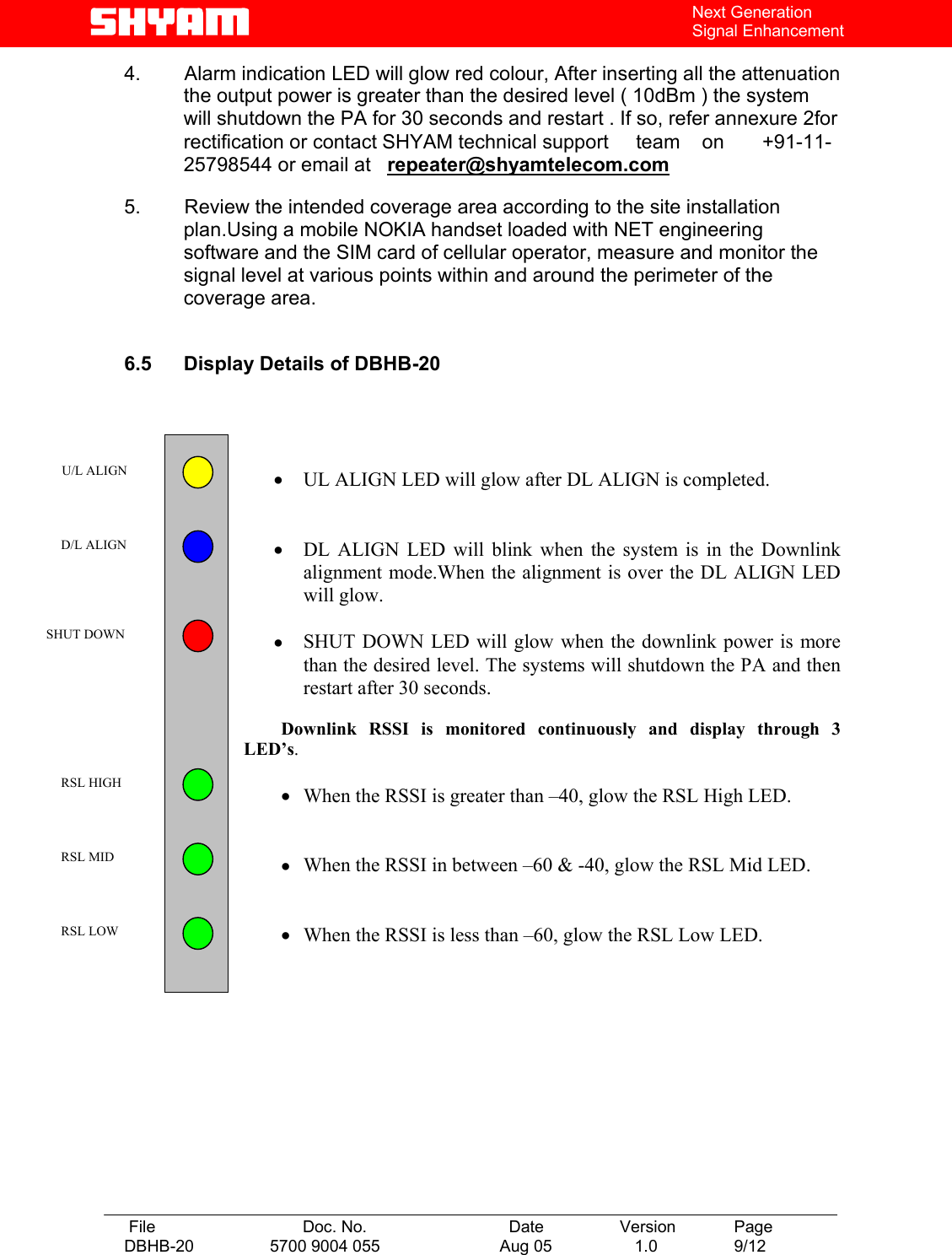   File  Doc. No.               Date   Version  Page DBHB-20  5700 9004 055  Aug 05   1.0  9/12    Next Generation Signal Enhancement 4.        Alarm indication LED will glow red colour, After inserting all the attenuation the output power is greater than the desired level ( 10dBm ) the system will shutdown the PA for 30 seconds and restart . If so, refer annexure 2for    rectification or contact SHYAM technical support     team    on       +91-11-25798544 or email at   repeater@shyamtelecom.com 5.        Review the intended coverage area according to the site installation plan.Using a mobile NOKIA handset loaded with NET engineering software and the SIM card of cellular operator, measure and monitor the signal level at various points within and around the perimeter of the coverage area.   6.5  Display Details of DBHB-20      •  UL ALIGN LED will glow after DL ALIGN is completed.   •  DL ALIGN LED will blink when the system is in the Downlink alignment mode.When the alignment is over the DL ALIGN LED will glow.    •  SHUT DOWN LED will glow when the downlink power is more than the desired level. The systems will shutdown the PA and then restart after 30 seconds.    Downlink  RSSI  is  monitored  continuously  and  display  through  3               LED’s.  •  When the RSSI is greater than –40, glow the RSL High LED.   •  When the RSSI in between –60 &amp; -40, glow the RSL Mid LED.   •  When the RSSI is less than –60, glow the RSL Low LED.             U/L ALIGN  D/L ALIGN  SHUT DOWN  RSL HIGH  RSL MID  RSL LOW 