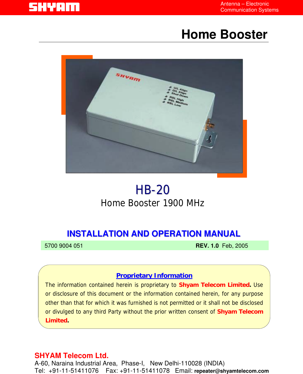  Antenna – Electronic Communication Systems  Home Booster                HHBB--220Home Booster 1900 MHz 0    IINNSSTTAALLLLAATTIIOONN  AANNDD  OOPPEERRAATTIIOONN  MMAANNUUAALL     5700 9004 051 REV. 1.0  Feb, 2005          Proprietary Information The information contained herein is proprietary to Shyam Telecom Limited.Useor disclosure of this document or the information contained herein, for any purposeother than that for which it was furnished is not permitted or it shall not be disclosedor divulged to any third Party without the prior written consent of Shyam TelecomLimited.  File  Doc. No.               Date   Version  Page HB-20  5700 9004 051  Feb 05   1.0  1/12    SHYAM Telecom Ltd. A-60, Naraina Industrial Area,  Phase-I,   New Delhi-110028 (INDIA) Tel:  +91-11-51411076    Fax: +91-11-51411078   Email: repeater@shyamtelecom.com  