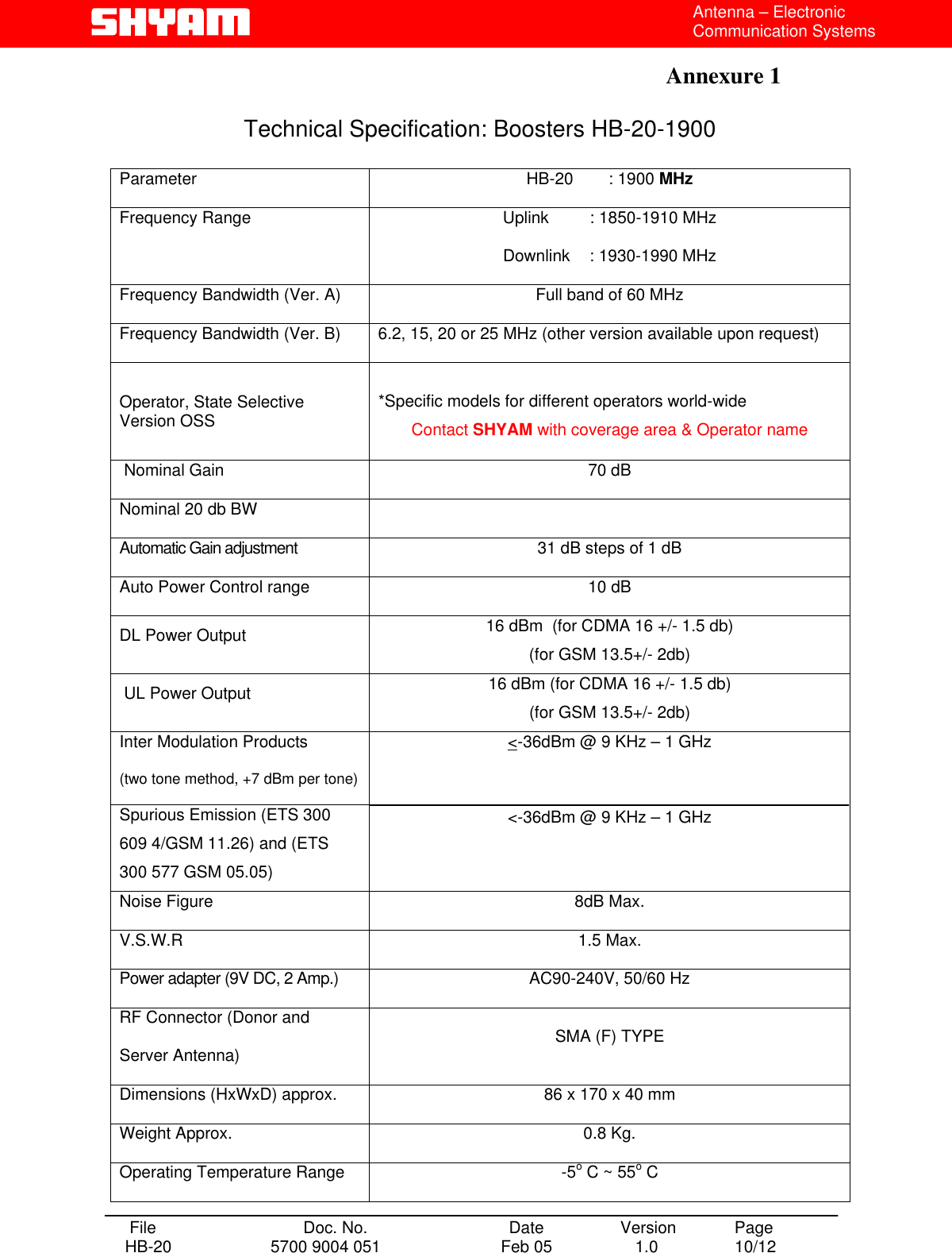  Antenna – Electronic Communication Systems  Annexure 1    Technical Specification: Boosters HB-20-1900  Parameter  HB-20   : 1900 MHz Frequency Range  Uplink   : 1850-1910 MHz Downlink    : 1930-1990 MHz Frequency Bandwidth (Ver. A)  Full band of 60 MHz Frequency Bandwidth (Ver. B)  6.2, 15, 20 or 25 MHz (other version available upon request) Operator, State Selective Version OSS  *Specific models for different operators world-wide Contact SHYAM with coverage area &amp; Operator name  Nominal Gain  70 dB  Nominal 20 db BW   Automatic Gain adjustment    31 dB steps of 1 dB  Auto Power Control range  10 dB  DL Power Output  16 dBm  (for CDMA 16 +/- 1.5 db) (for GSM 13.5+/- 2db)  UL Power Output  16 dBm (for CDMA 16 +/- 1.5 db) (for GSM 13.5+/- 2db) Inter Modulation Products (two tone method, +7 dBm per tone) Spurious Emission (ETS 300 609 4/GSM 11.26) and (ETS 300 577 GSM 05.05) &lt;-36dBm @ 9 KHz – 1 GHz  &lt;-36dBm @ 9 KHz – 1 GHz Noise Figure  8dB Max. V.S.W.R 1.5 Max. Power adapter (9V DC, 2 Amp.)  AC90-240V, 50/60 Hz RF Connector (Donor and Server Antenna)  SMA (F) TYPE Dimensions (HxWxD) approx.  86 x 170 x 40 mm Weight Approx.  0.8 Kg. Operating Temperature Range  -5o C ~ 55o C  File  Doc. No.               Date   Version  Page HB-20  5700 9004 051  Feb 05   1.0  10/12    