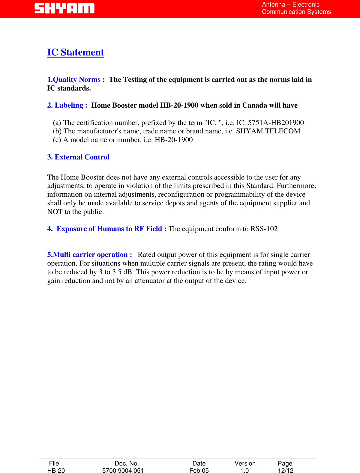  Antenna – Electronic Communication Systems   IC Statement   1.Quality Norms :  The Testing of the equipment is carried out as the norms laid in       IC standards.  2. Labeling :  Home Booster model HB-20-1900 when sold in Canada will have            (a) The certification number, prefixed by the term &quot;IC: &quot;, i.e. IC: 5751A-HB201900    (b) The manufacturer&apos;s name, trade name or brand name, i.e. SHYAM TELECOM    (c) A model name or number, i.e. HB-20-1900  3. External Control  The Home Booster does not have any external controls accessible to the user for any adjustments, to operate in violation of the limits prescribed in this Standard. Furthermore, information on internal adjustments, reconfiguration or programmability of the device shall only be made available to service depots and agents of the equipment supplier and NOT to the public.  4.  Exposure of Humans to RF Field : The equipment conform to RSS-102   5.Multi carrier operation :   Rated output power of this equipment is for single carrier operation. For situations when multiple carrier signals are present, the rating would have to be reduced by 3 to 3.5 dB. This power reduction is to be by means of input power or gain reduction and not by an attenuator at the output of the device.                     File  Doc. No.               Date   Version  Page HB-20  5700 9004 051  Feb 05   1.0  12/12    