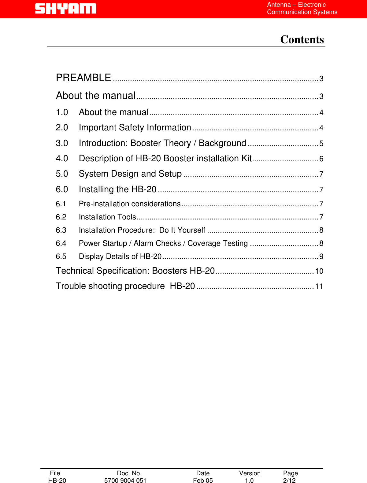  Antenna – Electronic Communication Systems  Contents    PREAMBLE................................................................................................3 About the manual.....................................................................................3 1.0 About the manual...............................................................................4 2.0 Important Safety Information...........................................................4 3.0 Introduction: Booster Theory / Background.................................5 4.0 Description of HB-20 Booster installation Kit...............................6 5.0 System Design and Setup ...............................................................7 6.0 Installing the HB-20...........................................................................7 6.1 Pre-installation considerations................................................................7 6.2 Installation Tools.....................................................................................7 6.3 Installation Procedure:  Do It Yourself ....................................................8 6.4 Power Startup / Alarm Checks / Coverage Testing ................................8 6.5 Display Details of HB-20.........................................................................9 Technical Specification: Boosters HB-20..............................................10 Trouble shooting procedure  HB-20.......................................................11     File  Doc. No.               Date   Version  Page HB-20  5700 9004 051  Feb 05   1.0  2/12    