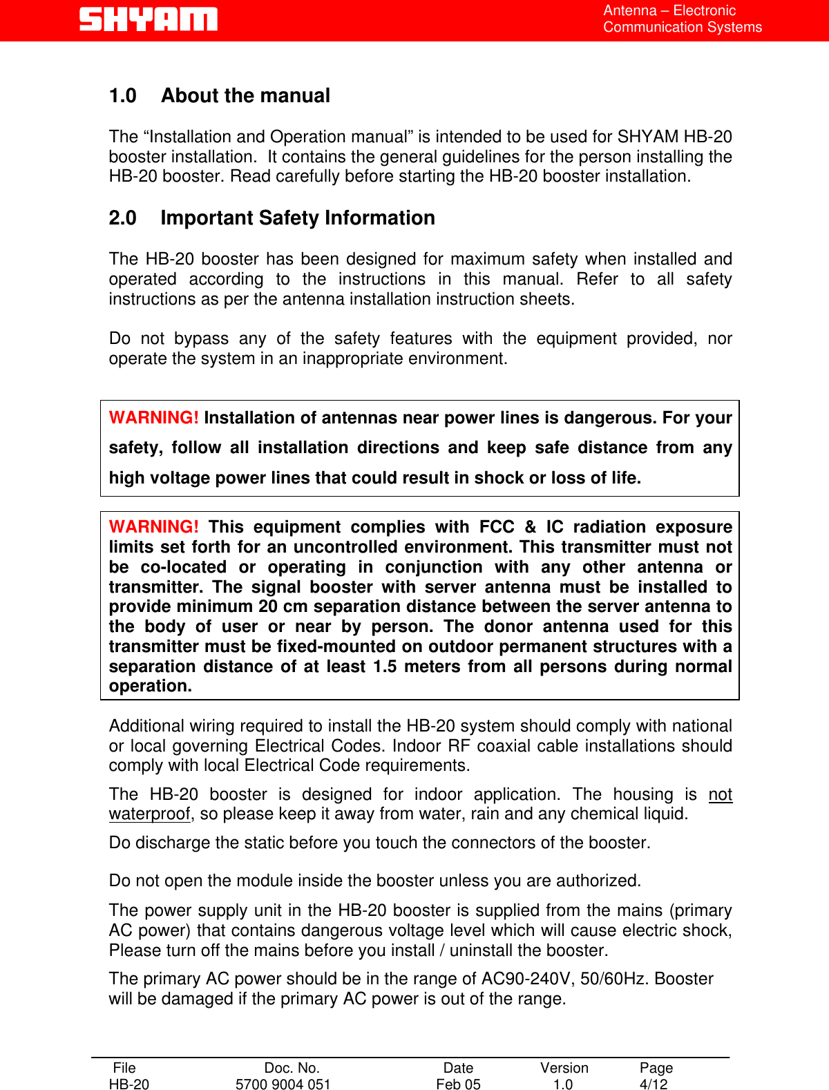  Antenna – Electronic Communication Systems  1.0  About the manual    The “Installation and Operation manual” is intended to be used for SHYAM HB-20 booster installation.  It contains the general guidelines for the person installing the HB-20 booster. Read carefully before starting the HB-20 booster installation.  2.0  Important Safety Information  The HB-20 booster has been designed for maximum safety when installed and operated according to the instructions in this manual. Refer to all safety instructions as per the antenna installation instruction sheets.   Do not bypass any of the safety features with the equipment provided, nor operate the system in an inappropriate environment.   WARNING! Installation of antennas near power lines is dangerous. For your safety, follow all installation directions and keep safe distance from any high voltage power lines that could result in shock or loss of life.  WARNING! This equipment complies with FCC &amp; IC radiation exposure limits set forth for an uncontrolled environment. This transmitter must not be co-located or operating in conjunction with any other antenna or transmitter. The signal booster with server antenna must be installed to provide minimum 20 cm separation distance between the server antenna to the body of user or near by person. The donor antenna used for this transmitter must be fixed-mounted on outdoor permanent structures with a separation distance of at least 1.5 meters from all persons during normal operation.  Additional wiring required to install the HB-20 system should comply with national or local governing Electrical Codes. Indoor RF coaxial cable installations should comply with local Electrical Code requirements.  The HB-20 booster is designed for indoor application. The housing is not waterproof, so please keep it away from water, rain and any chemical liquid. Do discharge the static before you touch the connectors of the booster. Do not open the module inside the booster unless you are authorized. The power supply unit in the HB-20 booster is supplied from the mains (primary AC power) that contains dangerous voltage level which will cause electric shock, Please turn off the mains before you install / uninstall the booster. The primary AC power should be in the range of AC90-240V, 50/60Hz. Booster will be damaged if the primary AC power is out of the range.   File  Doc. No.               Date   Version  Page HB-20  5700 9004 051  Feb 05   1.0  4/12    