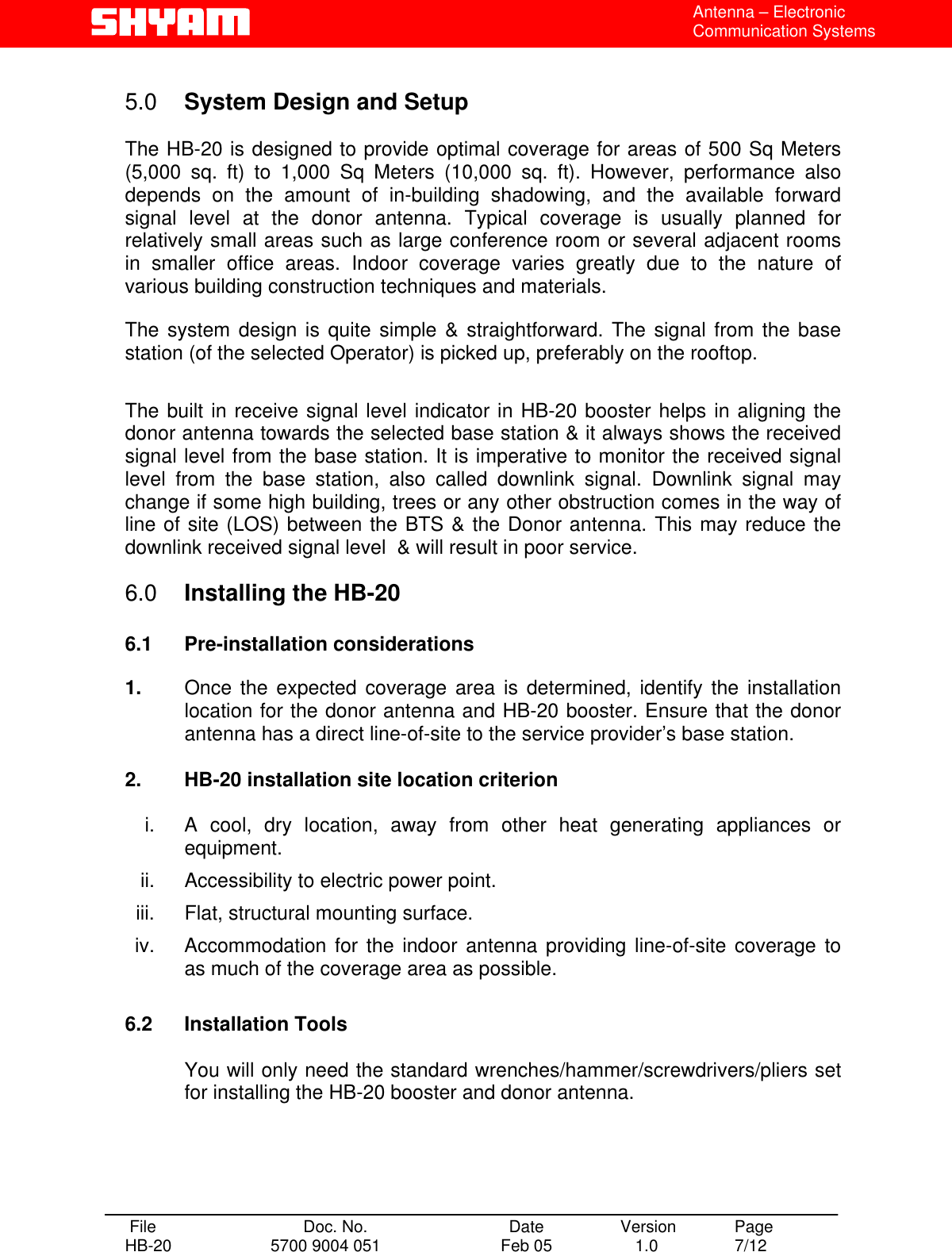  Antenna – Electronic Communication Systems  5.0  System Design and Setup   The HB-20 is designed to provide optimal coverage for areas of 500 Sq Meters (5,000 sq. ft) to 1,000 Sq Meters (10,000 sq. ft). However, performance also depends on the amount of in-building shadowing, and the available forward signal level at the donor antenna. Typical coverage is usually planned for relatively small areas such as large conference room or several adjacent rooms in smaller office areas. Indoor coverage varies greatly due to the nature of various building construction techniques and materials.   The system design is quite simple &amp; straightforward. The signal from the base station (of the selected Operator) is picked up, preferably on the rooftop.  The built in receive signal level indicator in HB-20 booster helps in aligning the donor antenna towards the selected base station &amp; it always shows the received signal level from the base station. It is imperative to monitor the received signal level from the base station, also called downlink signal. Downlink signal may change if some high building, trees or any other obstruction comes in the way of line of site (LOS) between the BTS &amp; the Donor antenna. This may reduce the downlink received signal level  &amp; will result in poor service.  6.0  Installing the HB-20  6.1 Pre-installation considerations  1.  Once the expected coverage area is determined, identify the installation location for the donor antenna and HB-20 booster. Ensure that the donor antenna has a direct line-of-site to the service provider’s base station.   2.  HB-20 installation site location criterion  i.  A cool, dry location, away from other heat generating appliances or equipment. ii. Accessibility to electric power point. iii.  Flat, structural mounting surface. iv.  Accommodation for the indoor antenna providing line-of-site coverage to as much of the coverage area as possible.  6.2 Installation Tools  You will only need the standard wrenches/hammer/screwdrivers/pliers set for installing the HB-20 booster and donor antenna.     File  Doc. No.               Date   Version  Page HB-20  5700 9004 051  Feb 05   1.0  7/12    