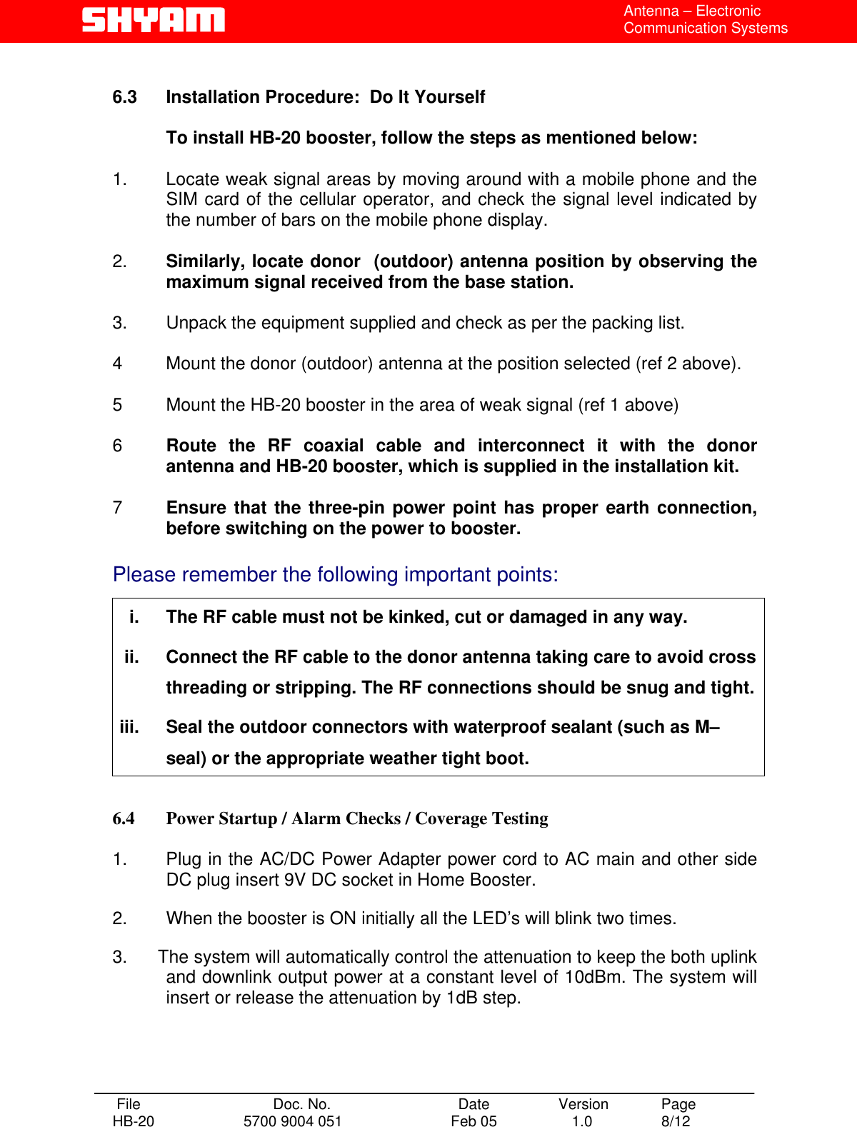  Antenna – Electronic Communication Systems  6.3  Installation Procedure:  Do It Yourself    To install HB-20 booster, follow the steps as mentioned below:  1.   Locate weak signal areas by moving around with a mobile phone and the SIM card of the cellular operator, and check the signal level indicated by the number of bars on the mobile phone display.  2.   Similarly, locate donor  (outdoor) antenna position by observing the maximum signal received from the base station.   3.   Unpack the equipment supplied and check as per the packing list.  4   Mount the donor (outdoor) antenna at the position selected (ref 2 above).  5  Mount the HB-20 booster in the area of weak signal (ref 1 above)   6  Route the RF coaxial cable and interconnect it with the donor antenna and HB-20 booster, which is supplied in the installation kit.   7  Ensure that the three-pin power point has proper earth connection, before switching on the power to booster.  Please remember the following important points:  i.  The RF cable must not be kinked, cut or damaged in any way. ii.  Connect the RF cable to the donor antenna taking care to avoid cross threading or stripping. The RF connections should be snug and tight. iii.  Seal the outdoor connectors with waterproof sealant (such as M–seal) or the appropriate weather tight boot.  6.4  Power Startup / Alarm Checks / Coverage Testing  1.   Plug in the AC/DC Power Adapter power cord to AC main and other side DC plug insert 9V DC socket in Home Booster.  2.   When the booster is ON initially all the LED’s will blink two times.  3.      The system will automatically control the attenuation to keep the both uplink and downlink output power at a constant level of 10dBm. The system will insert or release the attenuation by 1dB step.      File  Doc. No.               Date   Version  Page HB-20  5700 9004 051  Feb 05   1.0  8/12    