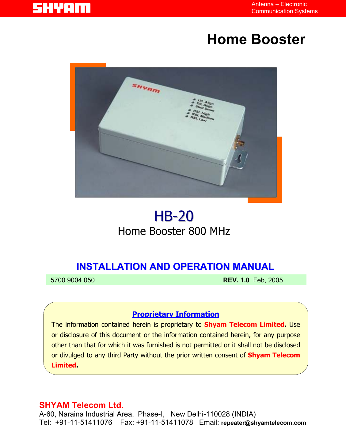   File  Doc. No.               Date   Version  Page HB-20  5700 9004 050  Feb 05   1.0  1/12    Antenna – Electronic Communication Systems  Home Booster                   IINNSSTTAALLLLAATTIIOONN  AANNDD  OOPPEERRAATTIIOONN  MMAANNUUAALL             HHBB--2200  Home Booster 800 MHz  Proprietary Information The information contained herein is proprietary to Shyam Telecom Limited. Useor disclosure of this document or the information contained herein, for any purposeother than that for which it was furnished is not permitted or it shall not be disclosedor divulged to any third Party without the prior written consent of Shyam TelecomLimited. 5700 9004 050 REV. 1.0  Feb, 2005  SHYAM Telecom Ltd. A-60, Naraina Industrial Area,  Phase-I,   New Delhi-110028 (INDIA) Tel:  +91-11-51411076    Fax: +91-11-51411078   Email: repeater@shyamtelecom.com  