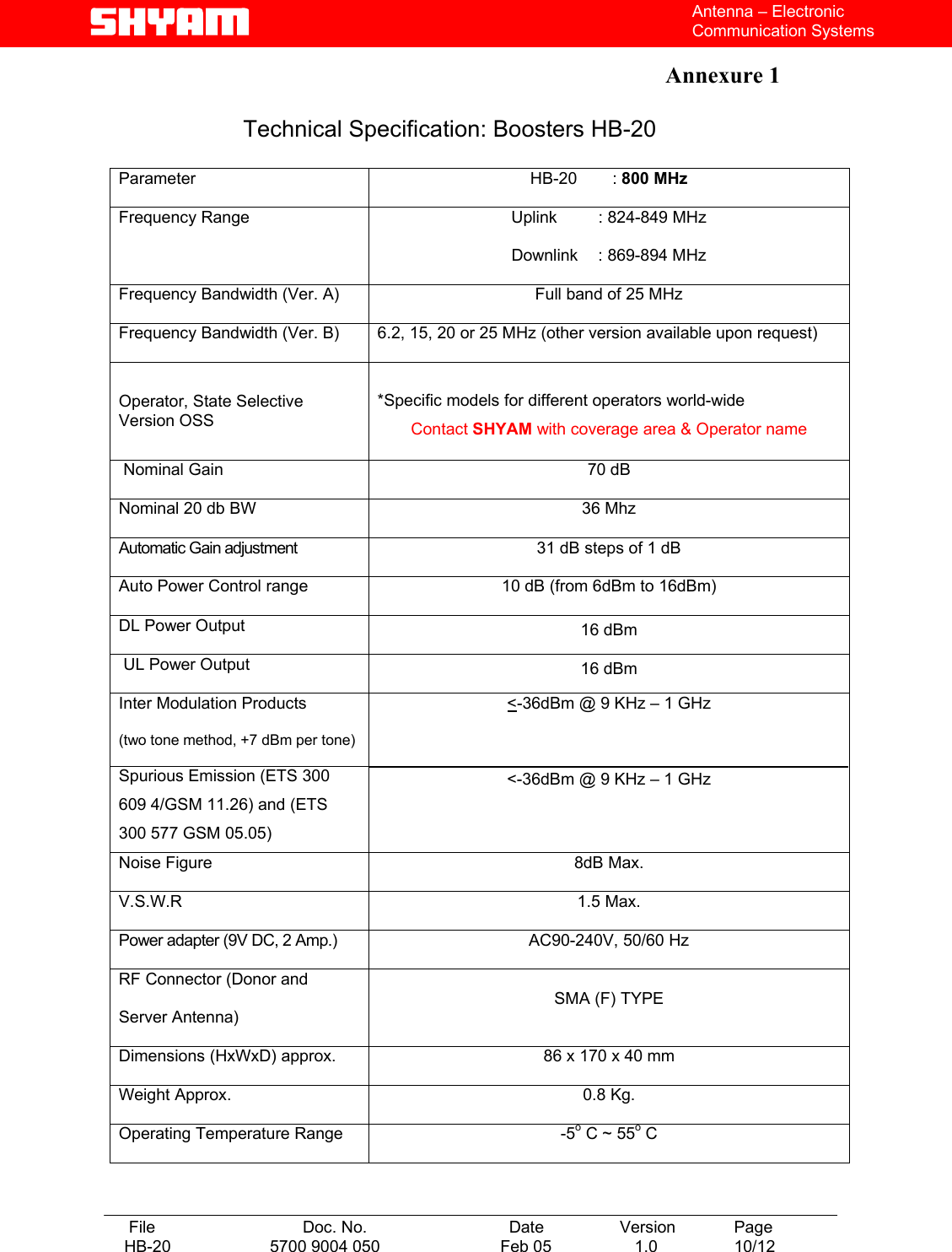   File  Doc. No.               Date   Version  Page HB-20  5700 9004 050  Feb 05   1.0  10/12    Antenna – Electronic Communication Systems  Annexure 1    Technical Specification: Boosters HB-20  Parameter  HB-20   : 800 MHz Frequency Range  Uplink   : 824-849 MHz Downlink    : 869-894 MHz Frequency Bandwidth (Ver. A)  Full band of 25 MHz Frequency Bandwidth (Ver. B)  6.2, 15, 20 or 25 MHz (other version available upon request) Operator, State Selective Version OSS  *Specific models for different operators world-wide Contact SHYAM with coverage area &amp; Operator name  Nominal Gain  70 dB  Nominal 20 db BW  36 Mhz Automatic Gain adjustment    31 dB steps of 1 dB  Auto Power Control range  10 dB (from 6dBm to 16dBm) DL Power Output  16 dBm   UL Power Output  16 dBm  Inter Modulation Products (two tone method, +7 dBm per tone) Spurious Emission (ETS 300 609 4/GSM 11.26) and (ETS 300 577 GSM 05.05) &lt;-36dBm @ 9 KHz – 1 GHz  &lt;-36dBm @ 9 KHz – 1 GHz Noise Figure  8dB Max. V.S.W.R 1.5 Max. Power adapter (9V DC, 2 Amp.)  AC90-240V, 50/60 Hz RF Connector (Donor and Server Antenna) SMA (F) TYPE Dimensions (HxWxD) approx.  86 x 170 x 40 mm Weight Approx.  0.8 Kg. Operating Temperature Range  -5o C ~ 55o C   