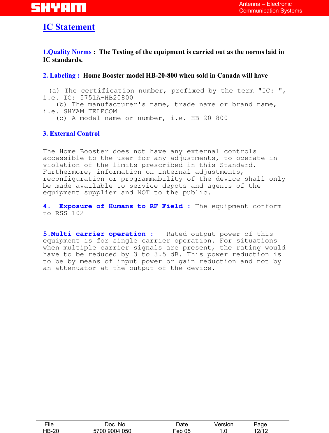   File  Doc. No.               Date   Version  Page HB-20  5700 9004 050  Feb 05   1.0  12/12    Antenna – Electronic Communication Systems IC Statement   1.Quality Norms :  The Testing of the equipment is carried out as the norms laid in       IC standards.  2. Labeling :  Home Booster model HB-20-800 when sold in Canada will have            (a) The certification number, prefixed by the term &quot;IC: &quot;, i.e. IC: 5751A-HB20800    (b) The manufacturer&apos;s name, trade name or brand name, i.e. SHYAM TELECOM    (c) A model name or number, i.e. HB-20-800  3. External Control  The Home Booster does not have any external controls accessible to the user for any adjustments, to operate in violation of the limits prescribed in this Standard. Furthermore, information on internal adjustments, reconfiguration or programmability of the device shall only be made available to service depots and agents of the equipment supplier and NOT to the public.  4.  Exposure of Humans to RF Field : The equipment conform to RSS-102   5.Multi carrier operation :   Rated output power of this equipment is for single carrier operation. For situations when multiple carrier signals are present, the rating would have to be reduced by 3 to 3.5 dB. This power reduction is to be by means of input power or gain reduction and not by an attenuator at the output of the device.                  