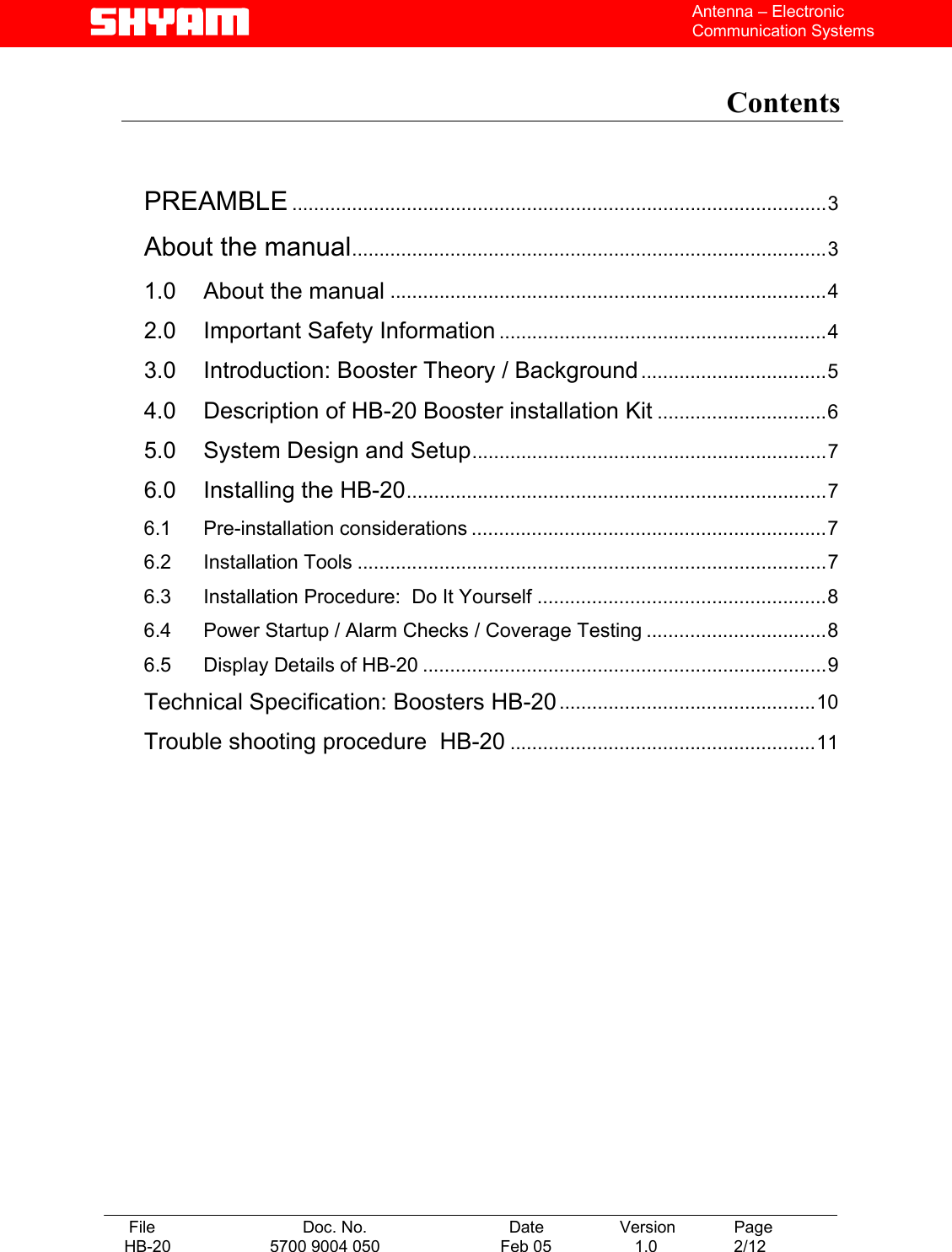   File  Doc. No.               Date   Version  Page HB-20  5700 9004 050  Feb 05   1.0  2/12    Antenna – Electronic Communication Systems  Contents    PREAMBLE ..................................................................................................3 About the manual.......................................................................................3 1.0 About the manual ................................................................................4 2.0 Important Safety Information ............................................................4 3.0 Introduction: Booster Theory / Background..................................5 4.0 Description of HB-20 Booster installation Kit ...............................6 5.0 System Design and Setup.................................................................7 6.0 Installing the HB-20.............................................................................7 6.1 Pre-installation considerations .................................................................7 6.2 Installation Tools ......................................................................................7 6.3 Installation Procedure:  Do It Yourself .....................................................8 6.4 Power Startup / Alarm Checks / Coverage Testing .................................8 6.5 Display Details of HB-20 ..........................................................................9 Technical Specification: Boosters HB-20...............................................10 Trouble shooting procedure  HB-20 ........................................................11    