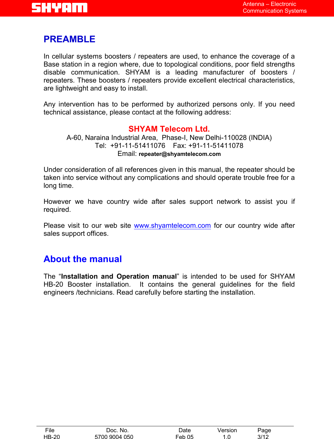   File  Doc. No.               Date   Version  Page HB-20  5700 9004 050  Feb 05   1.0  3/12    Antenna – Electronic Communication Systems  PREAMBLE  In cellular systems boosters / repeaters are used, to enhance the coverage of a Base station in a region where, due to topological conditions, poor field strengths disable communication. SHYAM is a leading manufacturer of boosters / repeaters. These boosters / repeaters provide excellent electrical characteristics, are lightweight and easy to install.    Any intervention has to be performed by authorized persons only. If you need technical assistance, please contact at the following address:  SHYAM Telecom Ltd. A-60, Naraina Industrial Area,  Phase-I, New Delhi-110028 (INDIA) Tel:  +91-11-51411076    Fax: +91-11-51411078    Email: repeater@shyamtelecom.com  Under consideration of all references given in this manual, the repeater should be taken into service without any complications and should operate trouble free for a long time.  However we have country wide after sales support network to assist you if required.  Please visit to our web site www.shyamtelecom.com for our country wide after sales support offices.   About the manual    The “Installation and Operation manual” is intended to be used for SHYAM HB-20 Booster installation.  It contains the general guidelines for the field engineers /technicians. Read carefully before starting the installation. 