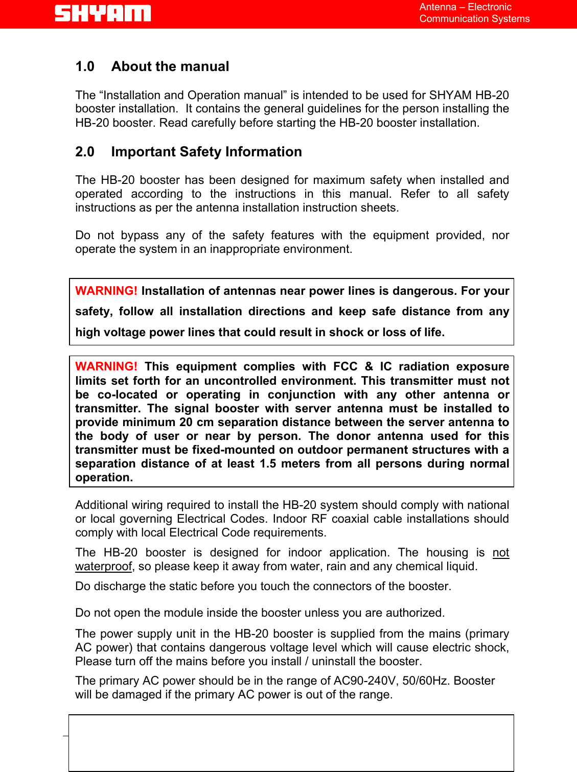   File  Doc. No.               Date   Version  Page HB-20  5700 9004 050  Feb 05   1.0  4/12    Antenna – Electronic Communication Systems  1.0  About the manual    The “Installation and Operation manual” is intended to be used for SHYAM HB-20 booster installation.  It contains the general guidelines for the person installing the HB-20 booster. Read carefully before starting the HB-20 booster installation.  2.0  Important Safety Information  The HB-20 booster has been designed for maximum safety when installed and operated according to the instructions in this manual. Refer to all safety instructions as per the antenna installation instruction sheets.   Do not bypass any of the safety features with the equipment provided, nor operate the system in an inappropriate environment.   WARNING! Installation of antennas near power lines is dangerous. For your safety, follow all installation directions and keep safe distance from any high voltage power lines that could result in shock or loss of life.  WARNING! This equipment complies with FCC &amp; IC radiation exposure limits set forth for an uncontrolled environment. This transmitter must not be co-located or operating in conjunction with any other antenna or transmitter. The signal booster with server antenna must be installed to provide minimum 20 cm separation distance between the server antenna to the body of user or near by person. The donor antenna used for this transmitter must be fixed-mounted on outdoor permanent structures with a separation distance of at least 1.5 meters from all persons during normal operation.  Additional wiring required to install the HB-20 system should comply with national or local governing Electrical Codes. Indoor RF coaxial cable installations should comply with local Electrical Code requirements.  The HB-20 booster is designed for indoor application. The housing is not waterproof, so please keep it away from water, rain and any chemical liquid. Do discharge the static before you touch the connectors of the booster. Do not open the module inside the booster unless you are authorized. The power supply unit in the HB-20 booster is supplied from the mains (primary AC power) that contains dangerous voltage level which will cause electric shock, Please turn off the mains before you install / uninstall the booster. The primary AC power should be in the range of AC90-240V, 50/60Hz. Booster will be damaged if the primary AC power is out of the range.  