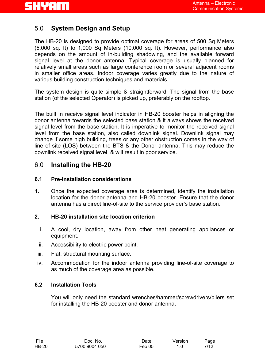   File  Doc. No.               Date   Version  Page HB-20  5700 9004 050  Feb 05   1.0  7/12    Antenna – Electronic Communication Systems  5.0  System Design and Setup   The HB-20 is designed to provide optimal coverage for areas of 500 Sq Meters (5,000 sq. ft) to 1,000 Sq Meters (10,000 sq. ft). However, performance also depends on the amount of in-building shadowing, and the available forward signal level at the donor antenna. Typical coverage is usually planned for relatively small areas such as large conference room or several adjacent rooms in smaller office areas. Indoor coverage varies greatly due to the nature of various building construction techniques and materials.   The system design is quite simple &amp; straightforward. The signal from the base station (of the selected Operator) is picked up, preferably on the rooftop.  The built in receive signal level indicator in HB-20 booster helps in aligning the donor antenna towards the selected base station &amp; it always shows the received signal level from the base station. It is imperative to monitor the received signal level from the base station, also called downlink signal. Downlink signal may change if some high building, trees or any other obstruction comes in the way of line of site (LOS) between the BTS &amp; the Donor antenna. This may reduce the downlink received signal level  &amp; will result in poor service.  6.0  Installing the HB-20  6.1 Pre-installation considerations  1.  Once the expected coverage area is determined, identify the installation location for the donor antenna and HB-20 booster. Ensure that the donor antenna has a direct line-of-site to the service provider’s base station.   2.  HB-20 installation site location criterion  i.  A cool, dry location, away from other heat generating appliances or equipment. ii.  Accessibility to electric power point. iii.  Flat, structural mounting surface. iv.  Accommodation for the indoor antenna providing line-of-site coverage to as much of the coverage area as possible.  6.2 Installation Tools  You will only need the standard wrenches/hammer/screwdrivers/pliers set for installing the HB-20 booster and donor antenna.    