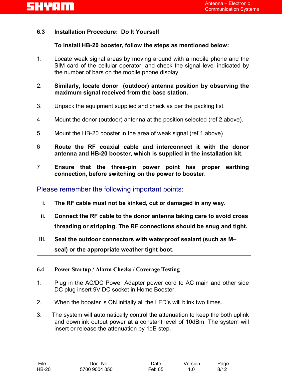   File  Doc. No.               Date   Version  Page HB-20  5700 9004 050  Feb 05   1.0  8/12    Antenna – Electronic Communication Systems  6.3 Installation Procedure:  Do It Yourself    To install HB-20 booster, follow the steps as mentioned below:  1.   Locate weak signal areas by moving around with a mobile phone and the SIM card of the cellular operator, and check the signal level indicated by the number of bars on the mobile phone display.  2.   Similarly, locate donor  (outdoor) antenna position by observing the maximum signal received from the base station.   3.   Unpack the equipment supplied and check as per the packing list.  4   Mount the donor (outdoor) antenna at the position selected (ref 2 above).  5  Mount the HB-20 booster in the area of weak signal (ref 1 above)   6  Route the RF coaxial cable and interconnect it with the donor antenna and HB-20 booster, which is supplied in the installation kit.   7  Ensure that the three-pin power point has proper earthing connection, before switching on the power to booster.  Please remember the following important points:  i.  The RF cable must not be kinked, cut or damaged in any way. ii.  Connect the RF cable to the donor antenna taking care to avoid cross threading or stripping. The RF connections should be snug and tight. iii.  Seal the outdoor connectors with waterproof sealant (such as M–seal) or the appropriate weather tight boot.  6.4  Power Startup / Alarm Checks / Coverage Testing  1.   Plug in the AC/DC Power Adapter power cord to AC main and other side DC plug insert 9V DC socket in Home Booster.  2.   When the booster is ON initially all the LED’s will blink two times.  3.      The system will automatically control the attenuation to keep the both uplink and downlink output power at a constant level of 10dBm. The system will insert or release the attenuation by 1dB step.     