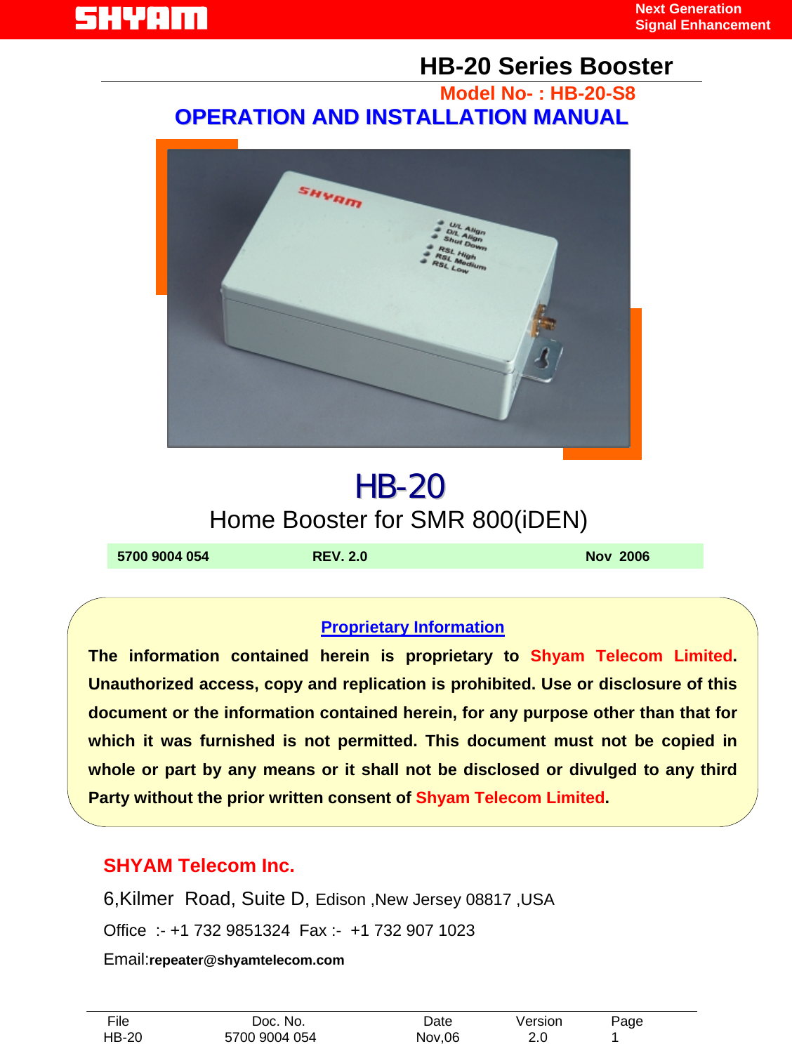   File  Doc. No.               Date   Version  Page HB-20  5700 9004 054  Nov,06   2.0  1    Next Generation Signal Enhancement                                               HB-20 Series Booster                                             Model No- : HB-20-S8 OOPPEERRAATTIIOONN  AANNDD  IINNSSTTAALLLLAATTIIOONN  MMAANNUUAALL                               SHYAM Telecom Inc. 6,Kilmer  Road, Suite D, Edison ,New Jersey 08817 ,USA Office  :- +1 732 9851324  Fax :-  +1 732 907 1023     Email:repeater@shyamtelecom.com HHBB--2200 Home Booster forSMR 800(iDEN) 5700 9004 054                           REV. 2.0                                                         Nov  2006  Proprietary Information The information contained herein is proprietary to Shyam Telecom Limited. Unauthorized access, copy and replication is prohibited. Use or disclosure of this document or the information contained herein, for any purpose other than that for which it was furnished is not permitted. This document must not be copied in whole or part by any means or it shall not be disclosed or divulged to any third Party without the prior written consent of Shyam Telecom Limited. 