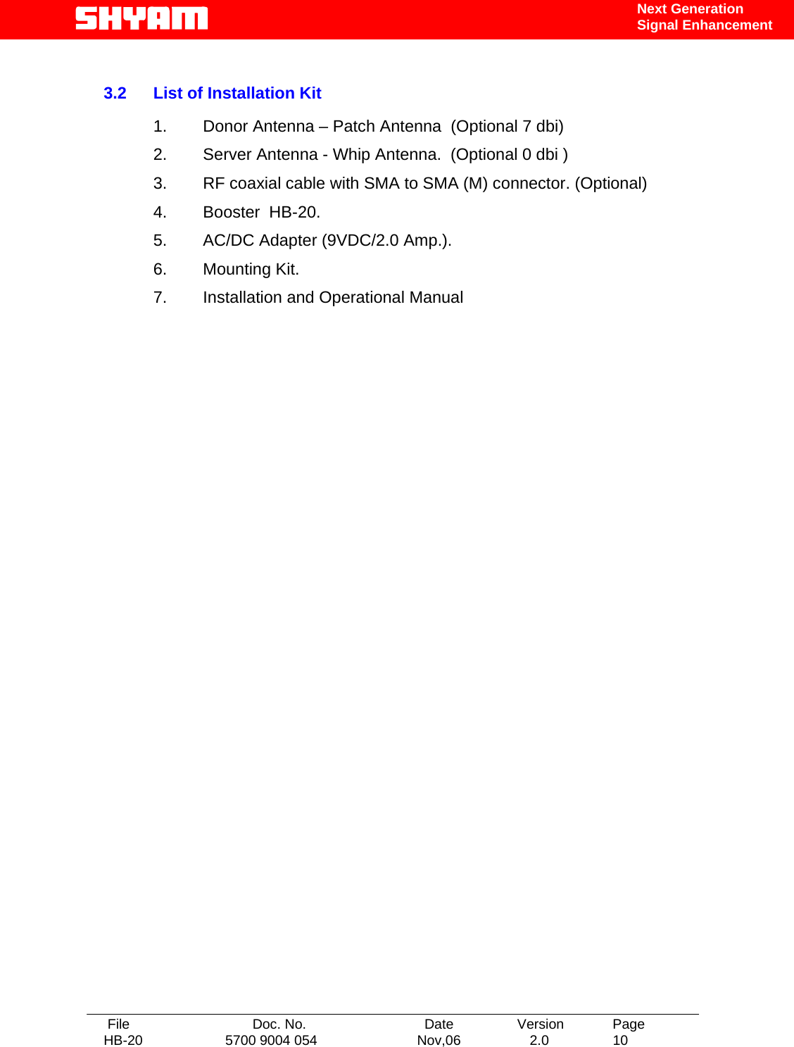   File  Doc. No.               Date   Version  Page HB-20  5700 9004 054  Nov,06   2.0  10    Next Generation Signal Enhancement   3.2  List of Installation Kit  1.  Donor Antenna – Patch Antenna  (Optional 7 dbi) 2.  Server Antenna - Whip Antenna.  (Optional 0 dbi ) 3.  RF coaxial cable with SMA to SMA (M) connector. (Optional) 4.  Booster  HB-20. 5.  AC/DC Adapter (9VDC/2.0 Amp.). 6. Mounting Kit. 7.  Installation and Operational Manual                        