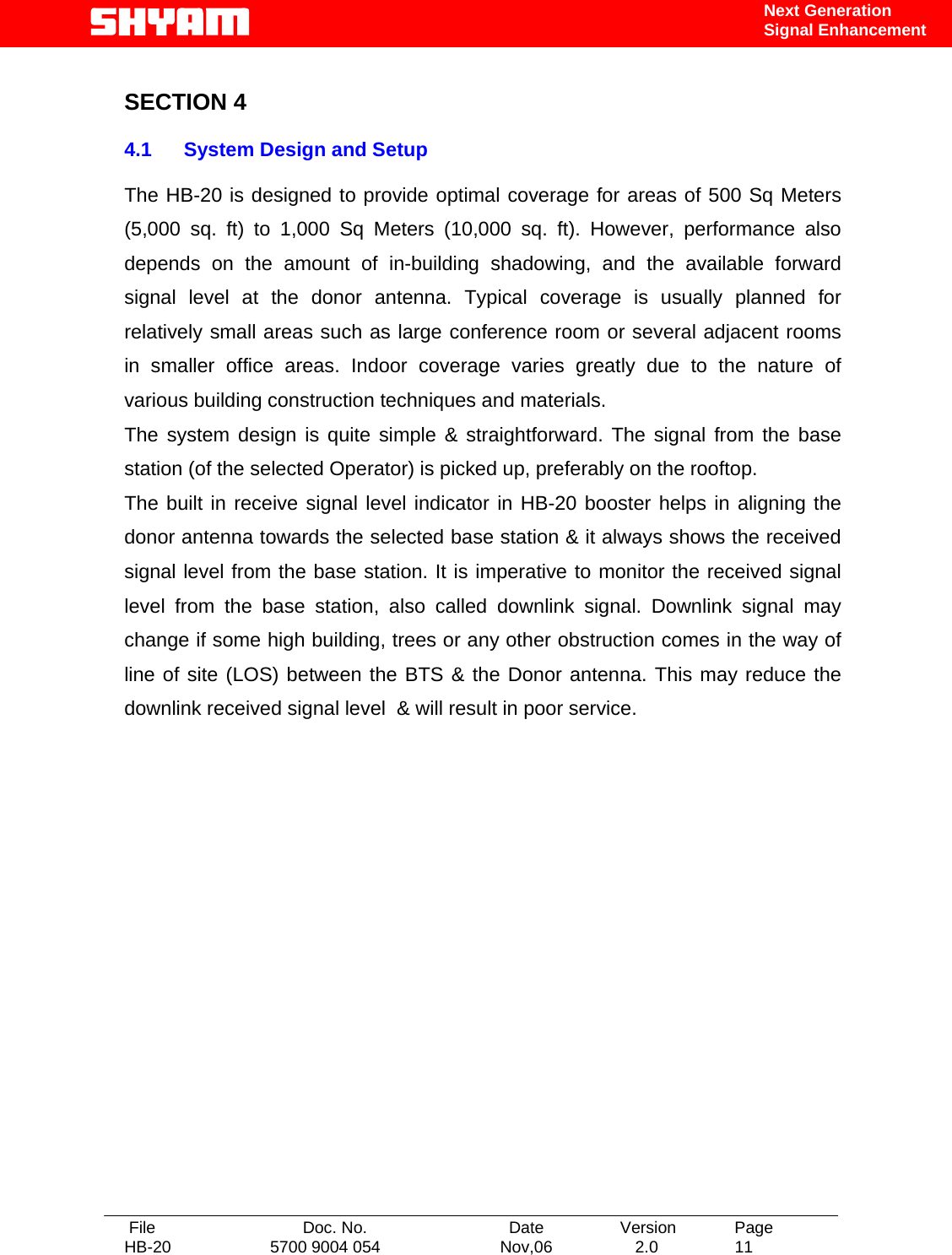   File  Doc. No.               Date   Version  Page HB-20  5700 9004 054  Nov,06   2.0  11    Next Generation Signal Enhancement  SECTION 4  4.1  System Design and Setup   The HB-20 is designed to provide optimal coverage for areas of 500 Sq Meters (5,000 sq. ft) to 1,000 Sq Meters (10,000 sq. ft). However, performance also depends on the amount of in-building shadowing, and the available forward signal level at the donor antenna. Typical coverage is usually planned for relatively small areas such as large conference room or several adjacent rooms in smaller office areas. Indoor coverage varies greatly due to the nature of various building construction techniques and materials.  The system design is quite simple &amp; straightforward. The signal from the base station (of the selected Operator) is picked up, preferably on the rooftop. The built in receive signal level indicator in HB-20 booster helps in aligning the donor antenna towards the selected base station &amp; it always shows the received signal level from the base station. It is imperative to monitor the received signal level from the base station, also called downlink signal. Downlink signal may change if some high building, trees or any other obstruction comes in the way of line of site (LOS) between the BTS &amp; the Donor antenna. This may reduce the downlink received signal level  &amp; will result in poor service.                 