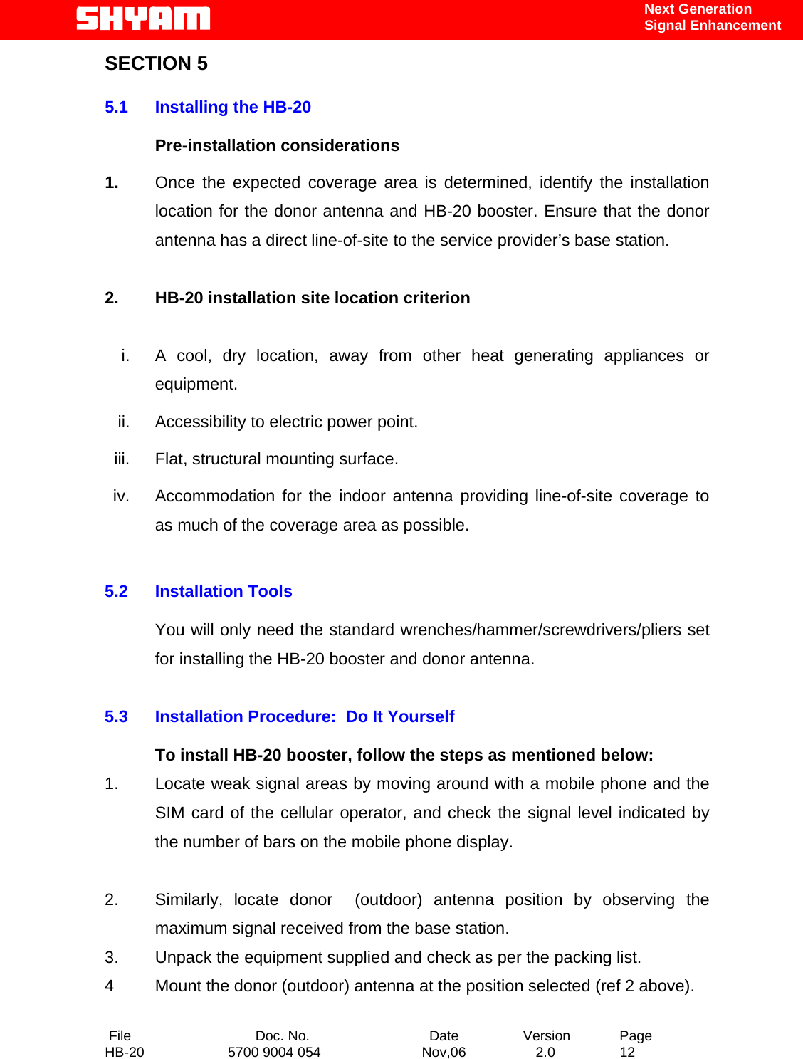   File  Doc. No.               Date   Version  Page HB-20  5700 9004 054  Nov,06   2.0  12    Next Generation Signal Enhancement SECTION 5  5.1  Installing the HB-20   Pre-installation considerations  1.  Once the expected coverage area is determined, identify the installation location for the donor antenna and HB-20 booster. Ensure that the donor antenna has a direct line-of-site to the service provider’s base station.   2.  HB-20 installation site location criterion  i.  A cool, dry location, away from other heat generating appliances or equipment. ii.  Accessibility to electric power point. iii.  Flat, structural mounting surface. iv.  Accommodation for the indoor antenna providing line-of-site coverage to as much of the coverage area as possible.  5.2 Installation Tools  You will only need the standard wrenches/hammer/screwdrivers/pliers set for installing the HB-20 booster and donor antenna.  5.3  Installation Procedure:  Do It Yourself    To install HB-20 booster, follow the steps as mentioned below: 1.   Locate weak signal areas by moving around with a mobile phone and the SIM card of the cellular operator, and check the signal level indicated by the number of bars on the mobile phone display.  2.   Similarly, locate donor  (outdoor) antenna position by observing the maximum signal received from the base station.  3.   Unpack the equipment supplied and check as per the packing list. 4   Mount the donor (outdoor) antenna at the position selected (ref 2 above).  