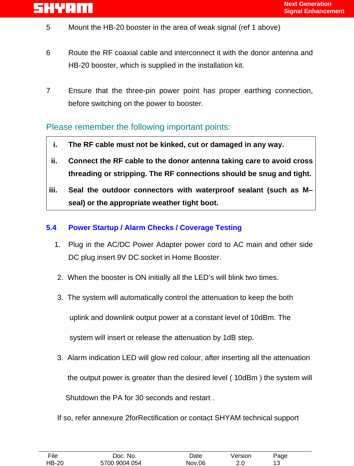   File  Doc. No.               Date   Version  Page HB-20  5700 9004 054  Nov,06   2.0  13    Next Generation Signal Enhancement 5  Mount the HB-20 booster in the area of weak signal (ref 1 above)   6  Route the RF coaxial cable and interconnect it with the donor antenna and HB-20 booster, which is supplied in the installation kit.   7  Ensure that the three-pin power point has proper earthing connection, before switching on the power to booster.  Please remember the following important points:  i.  The RF cable must not be kinked, cut or damaged in any way. ii.  Connect the RF cable to the donor antenna taking care to avoid cross threading or stripping. The RF connections should be snug and tight. iii.  Seal the outdoor connectors with waterproof sealant (such as M–seal) or the appropriate weather tight boot.  5.4  Power Startup / Alarm Checks / Coverage Testing      1.  Plug in the AC/DC Power Adapter power cord to AC main and other side DC plug insert 9V DC socket in Home Booster.  2.  When the booster is ON initially all the LED’s will blink two times.  3.  The system will automatically control the attenuation to keep the both       uplink and downlink output power at a constant level of 10dBm. The       system will insert or release the attenuation by 1dB step.    3.  Alarm indication LED will glow red colour, after inserting all the attenuation        the output power is greater than the desired level ( 10dBm ) the system will     Shutdown the PA for 30 seconds and restart .  If so, refer annexure 2forRectification or contact SHYAM technical support    