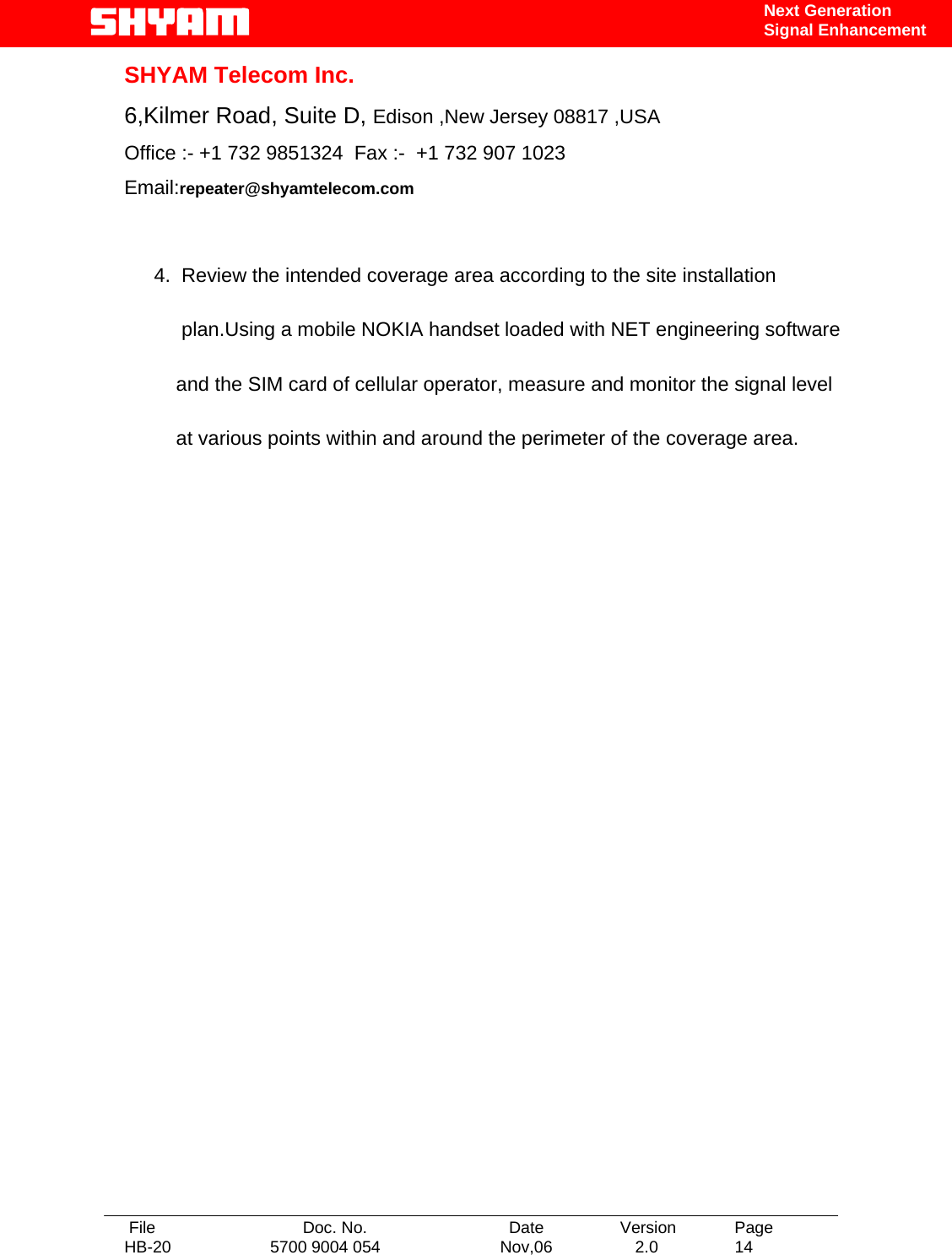   File  Doc. No.               Date   Version  Page HB-20  5700 9004 054  Nov,06   2.0  14    Next Generation Signal Enhancement SHYAM Telecom Inc. 6,Kilmer Road, Suite D, Edison ,New Jersey 08817 ,USA Office :- +1 732 9851324  Fax :-  +1 732 907 1023     Email:repeater@shyamtelecom.com  4.  Review the intended coverage area according to the site installation       plan.Using a mobile NOKIA handset loaded with NET engineering software      and the SIM card of cellular operator, measure and monitor the signal level      at various points within and around the perimeter of the coverage area.                 