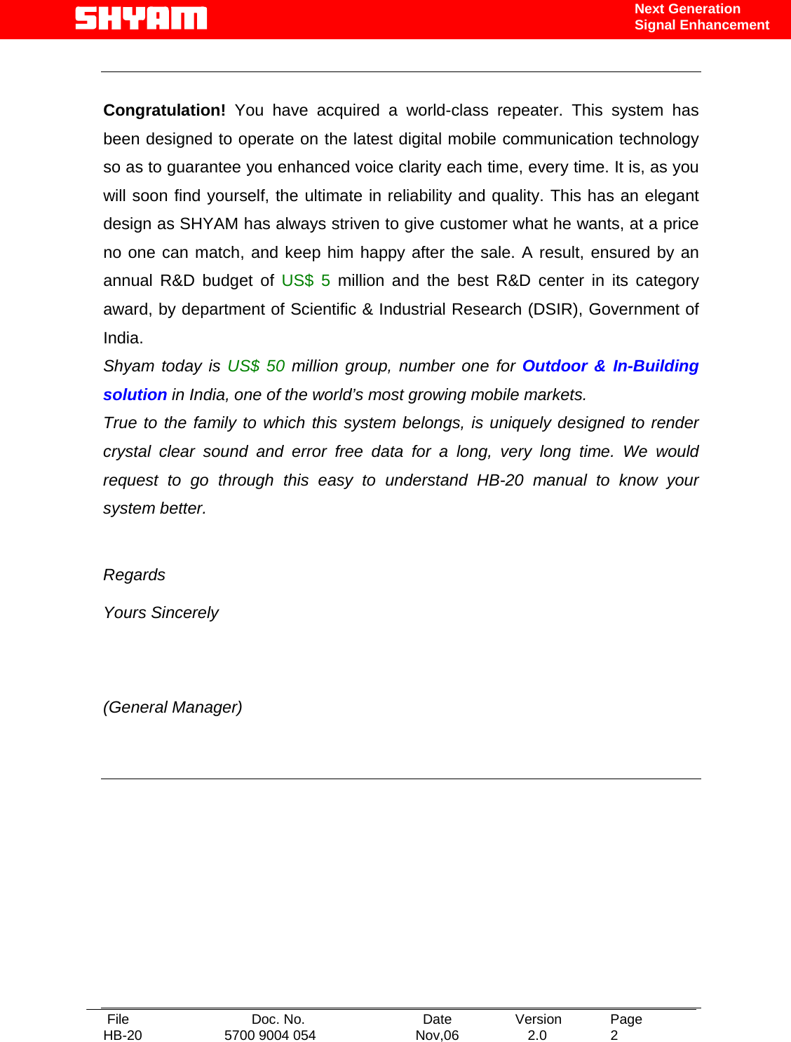   File  Doc. No.               Date   Version  Page HB-20  5700 9004 054  Nov,06   2.0  2    Next Generation Signal Enhancement   Congratulation! You have acquired a world-class repeater. This system has been designed to operate on the latest digital mobile communication technology so as to guarantee you enhanced voice clarity each time, every time. It is, as you will soon find yourself, the ultimate in reliability and quality. This has an elegant design as SHYAM has always striven to give customer what he wants, at a price no one can match, and keep him happy after the sale. A result, ensured by an annual R&amp;D budget of US$ 5 million and the best R&amp;D center in its category award, by department of Scientific &amp; Industrial Research (DSIR), Government of India. Shyam today is US$ 50 million group, number one for Outdoor &amp; In-Building solution in India, one of the world’s most growing mobile markets. True to the family to which this system belongs, is uniquely designed to render crystal clear sound and error free data for a long, very long time. We would request to go through this easy to understand HB-20 manual to know your system better.   Regards  Yours Sincerely           (General Manager)          