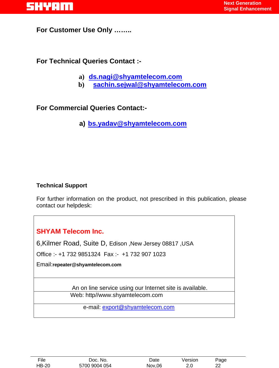   File  Doc. No.               Date   Version  Page HB-20  5700 9004 054  Nov,06   2.0  22    Next Generation Signal Enhancement  For Customer Use Only ……..    For Technical Queries Contact :-  a) ds.nagi@shyamtelecom.com b) sachin.sejwal@shyamtelecom.com   For Commercial Queries Contact:-  a) bs.yadav@shyamtelecom.com        Technical Support  For further information on the product, not prescribed in this publication, please contact our helpdesk:   SHYAM Telecom Inc. 6,Kilmer Road, Suite D, Edison ,New Jersey 08817 ,USA Office :- +1 732 9851324  Fax :-  +1 732 907 1023     Email:repeater@shyamtelecom.com                                        An on line service using our Internet site is available.                      Web: http//www.shyamtelecom.com                              e-mail: export@shyamtelecom.com  