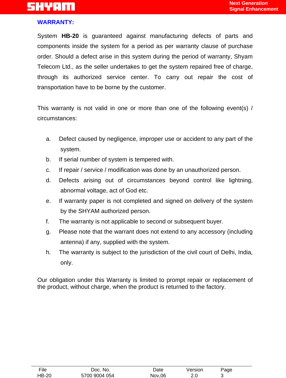   File  Doc. No.               Date   Version  Page HB-20  5700 9004 054  Nov,06   2.0  3    Next Generation Signal Enhancement WARRANTY:  System  HB-20  is guaranteed against manufacturing defects of parts and components inside the system for a period as per warranty clause of purchase order. Should a defect arise in this system during the period of warranty, Shyam Telecom Ltd., as the seller undertakes to get the system repaired free of charge, through its authorized service center. To carry out repair the cost of transportation have to be borne by the customer.  This warranty is not valid in one or more than one of the following event(s) / circumstances:  a.  Defect caused by negligence, improper use or accident to any part of the system. b.  If serial number of system is tempered with. c.  If repair / service / modification was done by an unauthorized person. d.  Defects arising out of circumstances beyond control like lightning, abnormal voltage, act of God etc. e.  If warranty paper is not completed and signed on delivery of the system by the SHYAM authorized person. f.  The warranty is not applicable to second or subsequent buyer. g.  Please note that the warrant does not extend to any accessory (including antenna) if any, supplied with the system. h.  The warranty is subject to the jurisdiction of the civil court of Delhi, India, only.  Our obligation under this Warranty is limited to prompt repair or replacement of the product, without charge, when the product is returned to the factory.       