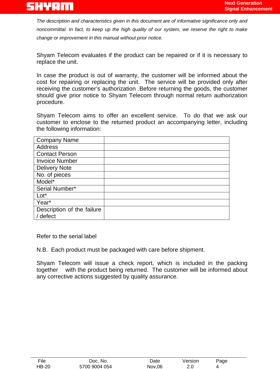   File  Doc. No.               Date   Version  Page HB-20  5700 9004 054  Nov,06   2.0  4    Next Generation Signal Enhancement The description and characteristics given in this document are of informative significance only and noncommittal. In fact, to keep up the high quality of our system, we reserve the right to make change or improvement in this manual without prior notice.   Shyam Telecom evaluates if the product can be repaired or if it is necessary to replace the unit.  In case the product is out of warranty, the customer will be informed about the cost for repairing or replacing the unit.  The service will be provided only after receiving the customer’s authorization .Before returning the goods, the customer should give prior notice to Shyam Telecom through normal return authorization procedure.  Shyam Telecom aims to offer an excellent service.  To do that we ask our customer to enclose to the returned product an accompanying letter, including the following information:                 Refer to the serial label  N.B.  Each product must be packaged with care before shipment.  Shyam Telecom will issue a check report, which is included in the packing together    with the product being returned.  The customer will be informed about any corrective actions suggested by quality assurance.            Company Name   Address  Contact Person   Invoice Number   Delivery Note   No. of pieces   Model*  Serial Number*   Lot*  Year*  Description of the failure / defect   