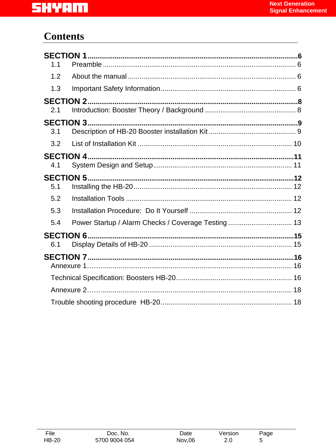   File  Doc. No.               Date   Version  Page HB-20  5700 9004 054  Nov,06   2.0  5    Next Generation Signal Enhancement  Contents   SECTION 1.............................................................................................................6 1.1 Preamble .................................................................................................... 6 1.2 About the manual ....................................................................................... 6 1.3 Important Safety Information...................................................................... 6 SECTION 2.............................................................................................................8 2.1 Introduction: Booster Theory / Background ............................................... 8 SECTION 3.............................................................................................................9 3.1 Description of HB-20 Booster installation Kit ............................................. 9 3.2 List of Installation Kit ................................................................................ 10 SECTION 4...........................................................................................................11 4.1 System Design and Setup........................................................................ 11 SECTION 5...........................................................................................................12 5.1 Installing the HB-20.................................................................................. 12 5.2 Installation Tools ...................................................................................... 12 5.3 Installation Procedure:  Do It Yourself ..................................................... 12 5.4 Power Startup / Alarm Checks / Coverage Testing ................................. 13 SECTION 6...........................................................................................................15 6.1 Display Details of HB-20 .......................................................................... 15 SECTION 7...........................................................................................................16 Annexure 1……................................................................................................... 16 Technical Specification: Boosters HB-20............................................................ 16 Annexure 2……................................................................................................... 18 Trouble shooting procedure  HB-20.................................................................... 18     