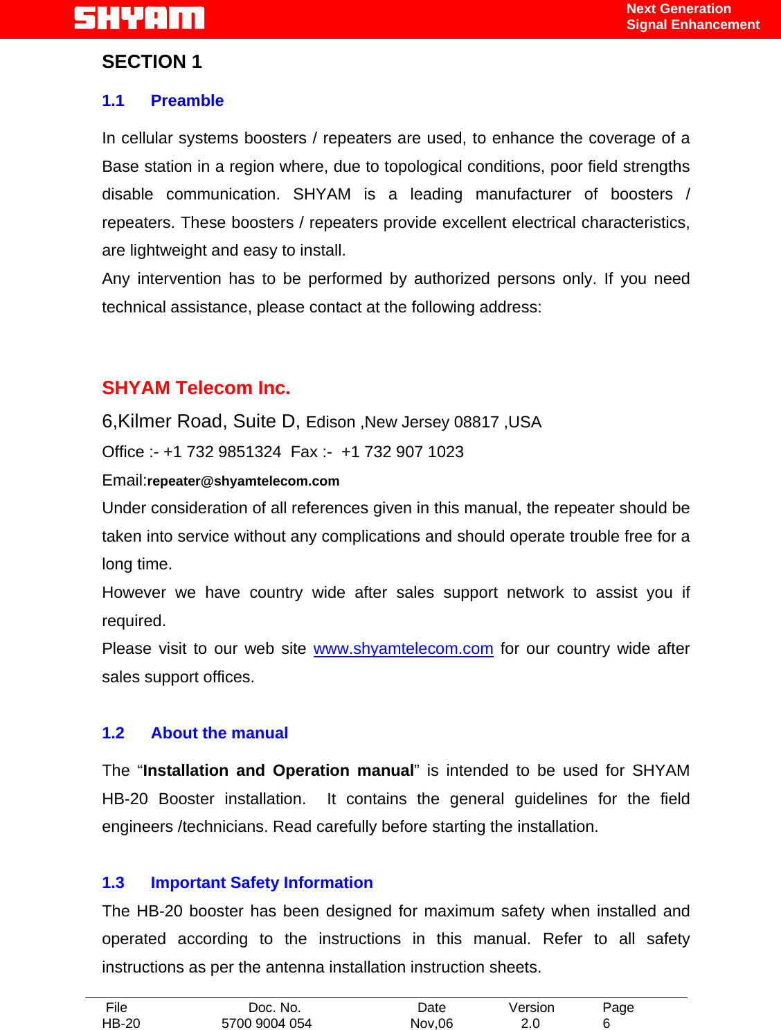   File  Doc. No.               Date   Version  Page HB-20  5700 9004 054  Nov,06   2.0  6    Next Generation Signal Enhancement SECTION 1  1.1 Preamble  In cellular systems boosters / repeaters are used, to enhance the coverage of a Base station in a region where, due to topological conditions, poor field strengths disable communication. SHYAM is a leading manufacturer of boosters / repeaters. These boosters / repeaters provide excellent electrical characteristics, are lightweight and easy to install.   Any intervention has to be performed by authorized persons only. If you need technical assistance, please contact at the following address:   SHYAM Telecom Inc. 6,Kilmer Road, Suite D, Edison ,New Jersey 08817 ,USA Office :- +1 732 9851324  Fax :-  +1 732 907 1023     Email:repeater@shyamtelecom.com Under consideration of all references given in this manual, the repeater should be taken into service without any complications and should operate trouble free for a long time. However we have country wide after sales support network to assist you if required. Please visit to our web site www.shyamtelecom.com for our country wide after sales support offices.  1.2  About the manual    The “Installation and Operation manual” is intended to be used for SHYAM HB-20 Booster installation.  It contains the general guidelines for the field engineers /technicians. Read carefully before starting the installation.  1.3  Important Safety Information The HB-20 booster has been designed for maximum safety when installed and operated according to the instructions in this manual. Refer to all safety instructions as per the antenna installation instruction sheets.  