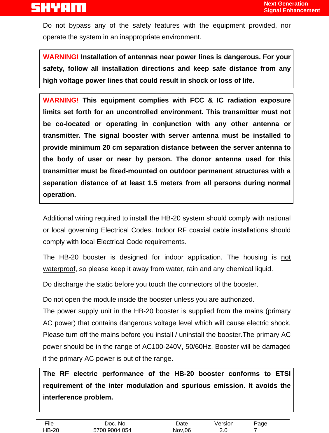   File  Doc. No.               Date   Version  Page HB-20  5700 9004 054  Nov,06   2.0  7    Next Generation Signal Enhancement Do not bypass any of the safety features with the equipment provided, nor operate the system in an inappropriate environment.  WARNING! Installation of antennas near power lines is dangerous. For your safety, follow all installation directions and keep safe distance from any high voltage power lines that could result in shock or loss of life.  WARNING! This equipment complies with FCC &amp; IC radiation exposure limits set forth for an uncontrolled environment. This transmitter must not be co-located or operating in conjunction with any other antenna or transmitter. The signal booster with server antenna must be installed to provide minimum 20 cm separation distance between the server antenna to the body of user or near by person. The donor antenna used for this transmitter must be fixed-mounted on outdoor permanent structures with a separation distance of at least 1.5 meters from all persons during normal operation.  Additional wiring required to install the HB-20 system should comply with national or local governing Electrical Codes. Indoor RF coaxial cable installations should comply with local Electrical Code requirements.  The HB-20 booster is designed for indoor application. The housing is not waterproof, so please keep it away from water, rain and any chemical liquid. Do discharge the static before you touch the connectors of the booster. Do not open the module inside the booster unless you are authorized. The power supply unit in the HB-20 booster is supplied from the mains (primary AC power) that contains dangerous voltage level which will cause electric shock, Please turn off the mains before you install / uninstall the booster.The primary AC power should be in the range of AC100-240V, 50/60Hz. Booster will be damaged if the primary AC power is out of the range. The RF electric performance of the HB-20 booster conforms to ETSI requirement of the inter modulation and spurious emission. It avoids the interference problem. 