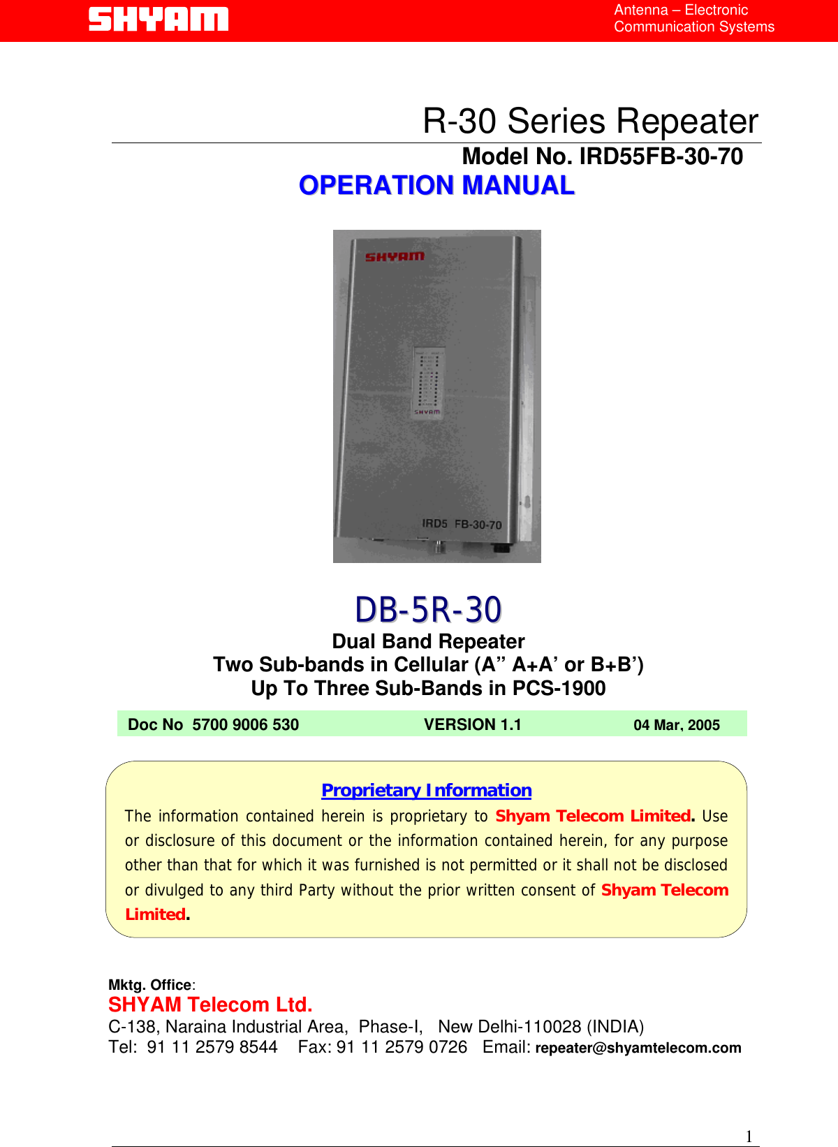  Antenna – Electronic Communication Systems  R-30 Series Repeater                                            Model No. IRD55FB-30-70 OOPPEERRAATTIIOONN  MMAANNUUAALL          DDBB--55RR--3300 Dual Band Repeater Two Sub-bands in Cellular (A” A+A’ or B+B’) Up To Three Sub-Bands in PCS-1900 Doc No  5700 9006 530                            VERSION 1.1                         04 Mar, 2005       Proprietary Information The information contained herein is proprietary to Shyam Telecom Limited. Useor disclosure of this document or the information contained herein, for any purposeother than that for which it was furnished is not permitted or it shall not be disclosedor divulged to any third Party without the prior written consent of Shyam TelecomLimited. Mktg. Office: SHYAM Telecom Ltd. C-138, Naraina Industrial Area,  Phase-I,   New Delhi-110028 (INDIA) Tel:  91 11 2579 8544    Fax: 91 11 2579 0726   Email: repeater@shyamtelecom.com 1 