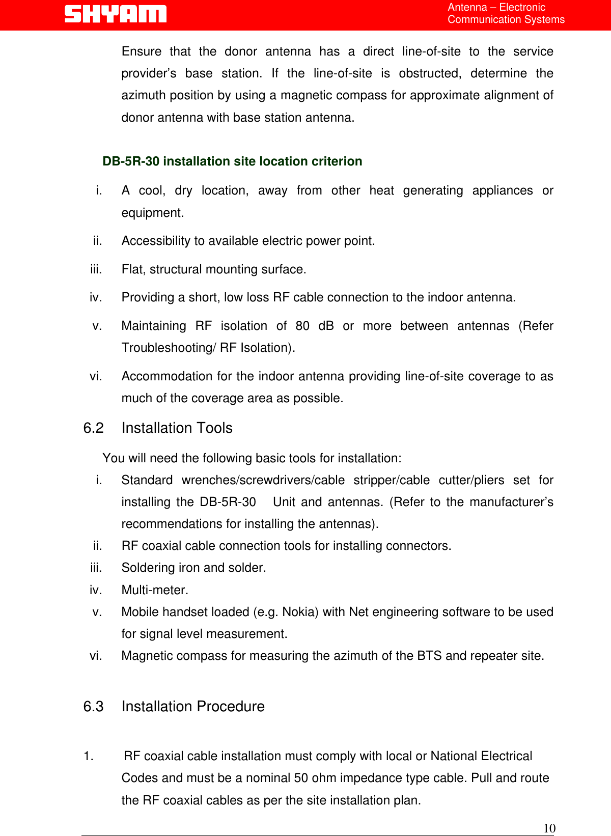  Antenna – Electronic Communication Systems Ensure that the donor antenna has a direct line-of-site to the service provider’s base station. If the line-of-site is obstructed, determine the azimuth position by using a magnetic compass for approximate alignment of donor antenna with base station antenna.  DB-5R-30 installation site location criterion  i.  A cool, dry location, away from other heat generating appliances or equipment. ii.  Accessibility to available electric power point. iii.  Flat, structural mounting surface. iv.  Providing a short, low loss RF cable connection to the indoor antenna. v.  Maintaining RF isolation of 80 dB or more between antennas (Refer Troubleshooting/ RF Isolation). vi.  Accommodation for the indoor antenna providing line-of-site coverage to as much of the coverage area as possible. 6.2 Installation Tools  You will need the following basic tools for installation: i. Standard wrenches/screwdrivers/cable stripper/cable cutter/pliers set for installing the DB-5R-30   Unit and antennas. (Refer to the manufacturer’s recommendations for installing the antennas).  ii.  RF coaxial cable connection tools for installing connectors. iii.  Soldering iron and solder. iv. Multi-meter. v.  Mobile handset loaded (e.g. Nokia) with Net engineering software to be used for signal level measurement.   vi.  Magnetic compass for measuring the azimuth of the BTS and repeater site.   6.3 Installation Procedure   1.        RF coaxial cable installation must comply with local or National Electrical    Codes and must be a nominal 50 ohm impedance type cable. Pull and route   the RF coaxial cables as per the site installation plan. 10 