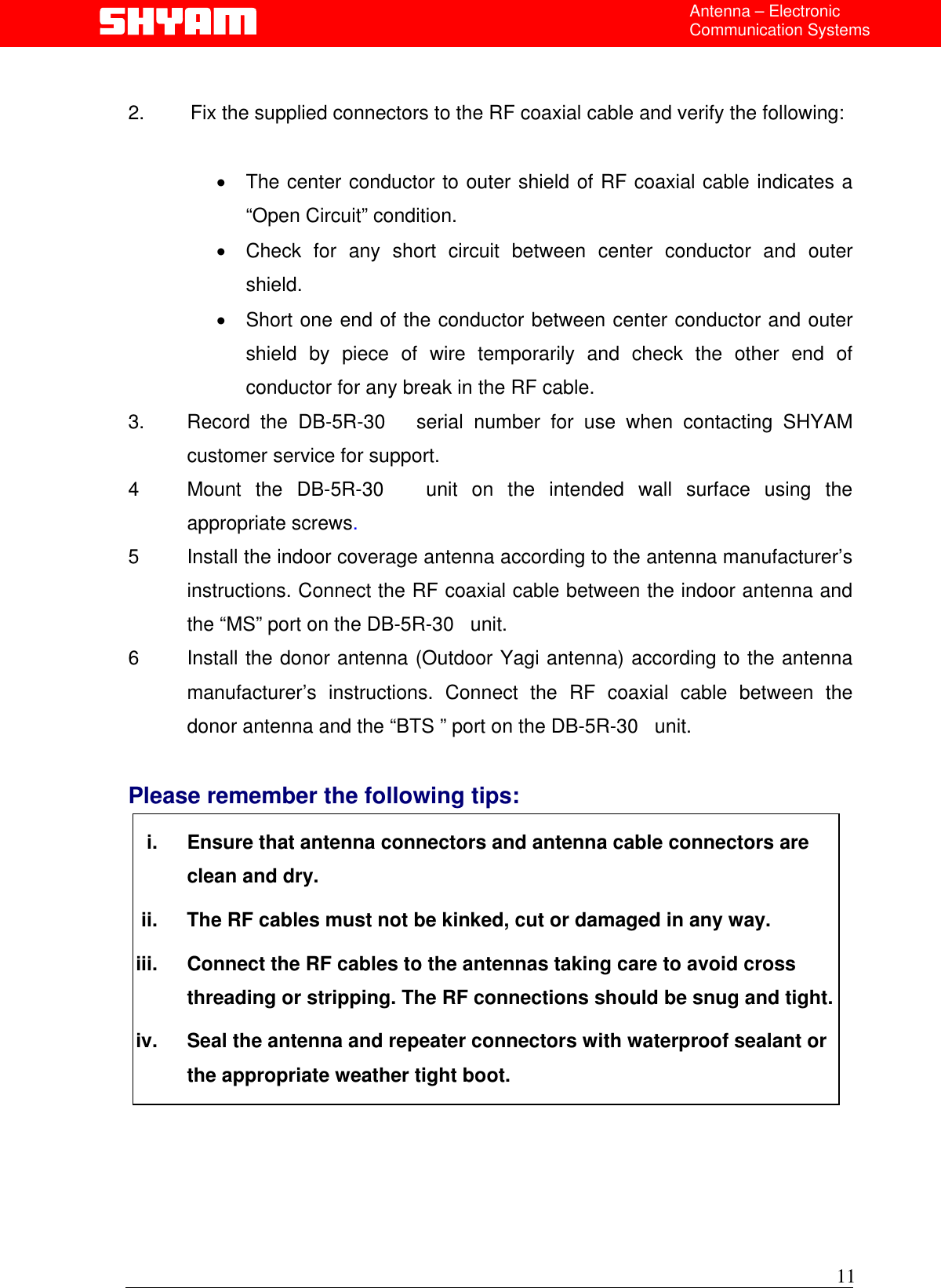  Antenna – Electronic Communication Systems  2.        Fix the supplied connectors to the RF coaxial cable and verify the following:  •  The center conductor to outer shield of RF coaxial cable indicates a “Open Circuit” condition. •  Check for any short circuit between center conductor and outer shield. •  Short one end of the conductor between center conductor and outer shield by piece of wire temporarily and check the other end of conductor for any break in the RF cable.   3.   Record the DB-5R-30   serial number for use when contacting SHYAM customer service for support. 4   Mount the DB-5R-30   unit on the intended wall surface using the appropriate screws. 5  Install the indoor coverage antenna according to the antenna manufacturer’s instructions. Connect the RF coaxial cable between the indoor antenna and the “MS” port on the DB-5R-30   unit. 6  Install the donor antenna (Outdoor Yagi antenna) according to the antenna manufacturer’s instructions. Connect the RF coaxial cable between the donor antenna and the “BTS ” port on the DB-5R-30   unit.   Please remember the following tips:  i.  Ensure that antenna connectors and antenna cable connectors are clean and dry. ii.  The RF cables must not be kinked, cut or damaged in any way. iii.  Connect the RF cables to the antennas taking care to avoid cross threading or stripping. The RF connections should be snug and tight. iv.  Seal the antenna and repeater connectors with waterproof sealant or the appropriate weather tight boot.       11  