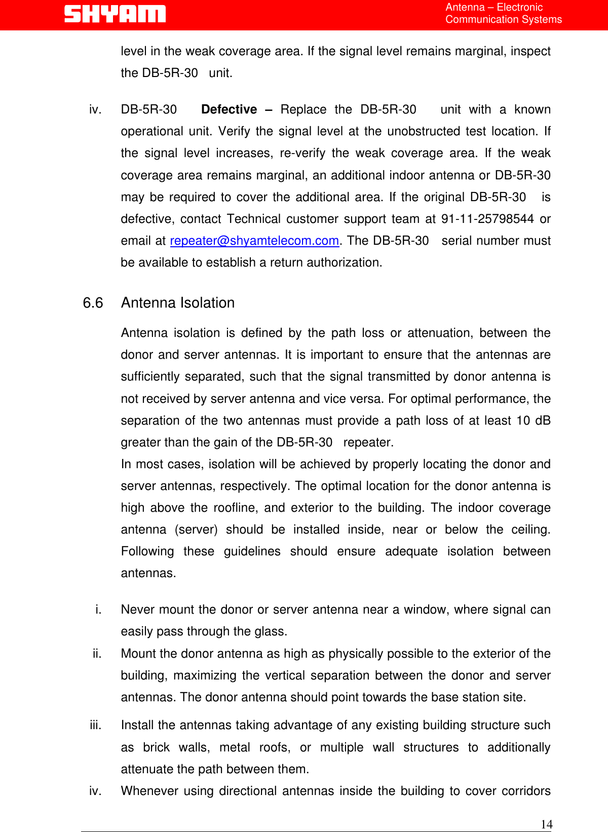  Antenna – Electronic Communication Systems level in the weak coverage area. If the signal level remains marginal, inspect the DB-5R-30   unit.  iv. DB-5R-30   Defective – Replace the DB-5R-30   unit with a known operational unit. Verify the signal level at the unobstructed test location. If the signal level increases, re-verify the weak coverage area. If the weak coverage area remains marginal, an additional indoor antenna or DB-5R-30   may be required to cover the additional area. If the original DB-5R-30   is defective, contact Technical customer support team at 91-11-25798544 or email at repeater@shyamtelecom.com. The DB-5R-30   serial number must be available to establish a return authorization.  6.6 Antenna Isolation  Antenna isolation is defined by the path loss or attenuation, between the donor and server antennas. It is important to ensure that the antennas are sufficiently separated, such that the signal transmitted by donor antenna is not received by server antenna and vice versa. For optimal performance, the separation of the two antennas must provide a path loss of at least 10 dB greater than the gain of the DB-5R-30   repeater.  In most cases, isolation will be achieved by properly locating the donor and server antennas, respectively. The optimal location for the donor antenna is high above the roofline, and exterior to the building. The indoor coverage antenna (server) should be installed inside, near or below the ceiling. Following these guidelines should ensure adequate isolation between antennas.  i.  Never mount the donor or server antenna near a window, where signal can easily pass through the glass. ii.  Mount the donor antenna as high as physically possible to the exterior of the building, maximizing the vertical separation between the donor and server antennas. The donor antenna should point towards the base station site. iii.  Install the antennas taking advantage of any existing building structure such as brick walls, metal roofs, or multiple wall structures to additionally attenuate the path between them.  iv.  Whenever using directional antennas inside the building to cover corridors 14 