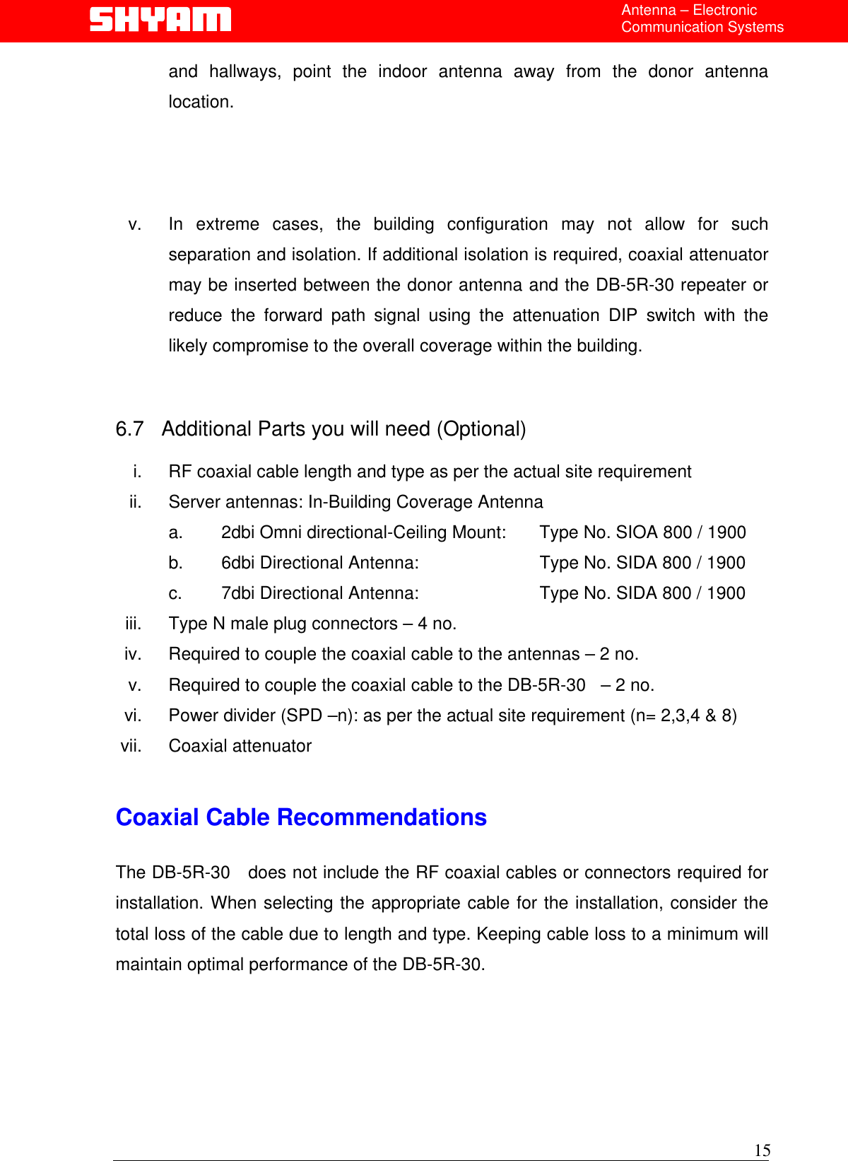  Antenna – Electronic Communication Systems and hallways, point the indoor antenna away from the donor antenna location.    v.  In extreme cases, the building configuration may not allow for such separation and isolation. If additional isolation is required, coaxial attenuator may be inserted between the donor antenna and the DB-5R-30 repeater or reduce the forward path signal using the attenuation DIP switch with the likely compromise to the overall coverage within the building.   6.7   Additional Parts you will need (Optional)  i.  RF coaxial cable length and type as per the actual site requirement ii.  Server antennas: In-Building Coverage Antenna  a.  2dbi Omni directional-Ceiling Mount:    Type No. SIOA 800 / 1900 b.  6dbi Directional Antenna:               Type No. SIDA 800 / 1900   c.  7dbi Directional Antenna:              Type No. SIDA 800 / 1900 iii.  Type N male plug connectors – 4 no. iv.  Required to couple the coaxial cable to the antennas – 2 no. v.  Required to couple the coaxial cable to the DB-5R-30   – 2 no. vi.  Power divider (SPD –n): as per the actual site requirement (n= 2,3,4 &amp; 8) vii. Coaxial attenuator   Coaxial Cable Recommendations  The DB-5R-30   does not include the RF coaxial cables or connectors required for installation. When selecting the appropriate cable for the installation, consider the total loss of the cable due to length and type. Keeping cable loss to a minimum will maintain optimal performance of the DB-5R-30.   15 