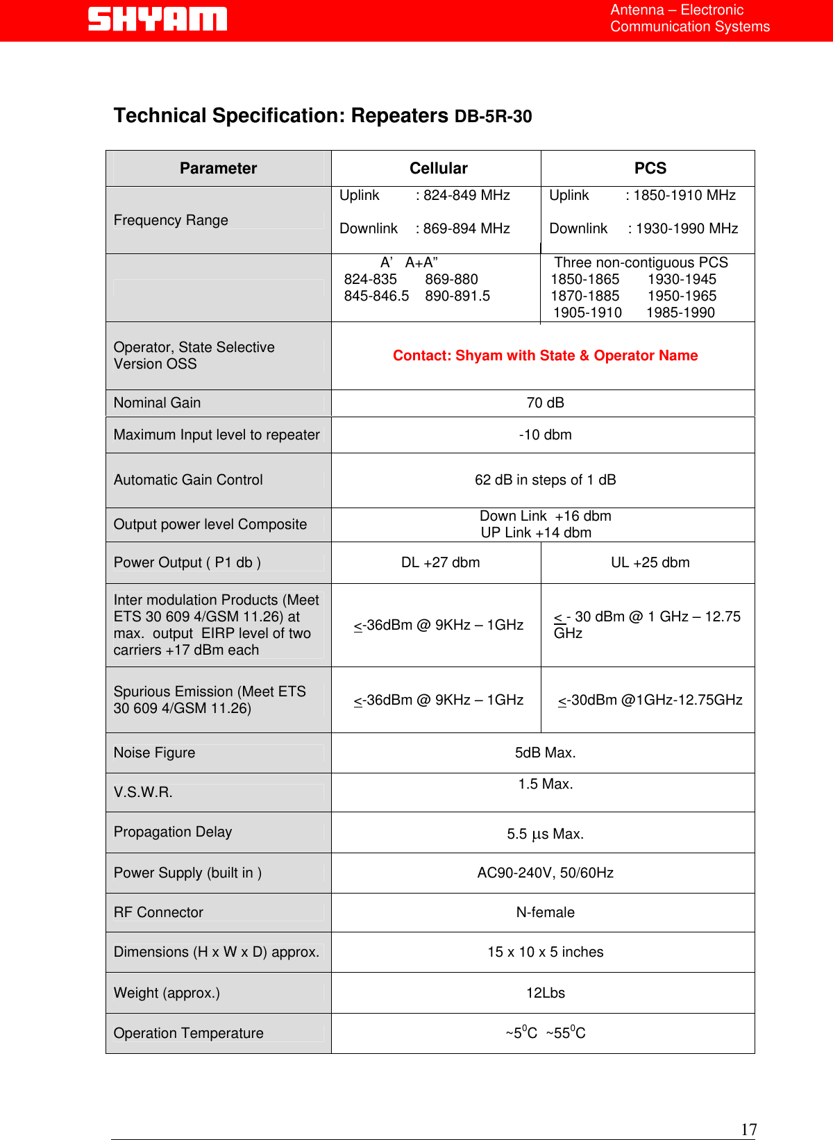  Antenna – Electronic Communication Systems   Technical Specification: Repeaters DB-5R-30   Parameter Cellular PCS Frequency Range Uplink         : 824-849 MHz  Downlink   : 869-894 MHz Uplink         : 1850-1910 MHz Downlink     : 1930-1990 MHz    Sub Band Selection           A’   A+A”                             Three non-contiguous PCS  824-835       869-880                  1850-1865       1930-1945    845-846.5    890-891.5               1870-1885       1950-1965                                                        1905-1910      1985-1990          Operator, State Selective Version OSS  Contact: Shyam with State &amp; Operator Name Nominal Gain  70 dB    Maximum Input level to repeater  -10 dbm Automatic Gain Control  62 dB in steps of 1 dB Output power level Composite  Down Link  +16 dbm                                   UP Link +14 dbm  Power Output ( P1 db )   DL +27 dbm   UL +25 dbm Inter modulation Products (Meet ETS 30 609 4/GSM 11.26) at max.  output  EIRP level of two carriers +17 dBm each &lt;-36dBm @ 9KHz – 1GHz  &lt; - 30 dBm @ 1 GHz – 12.75 GHz Spurious Emission (Meet ETS 30 609 4/GSM 11.26)  &lt;-36dBm @ 9KHz – 1GHz  &lt;-30dBm @1GHz-12.75GHz Noise Figure  5dB Max. V.S.W.R.  1.5 Max.  Propagation Delay  5.5 µs Max. Power Supply (built in )  AC90-240V, 50/60Hz RF Connector  N-female Dimensions (H x W x D) approx.  15 x 10 x 5 inches Weight (approx.)  12Lbs Operation Temperature  ~50C  ~550C    17  