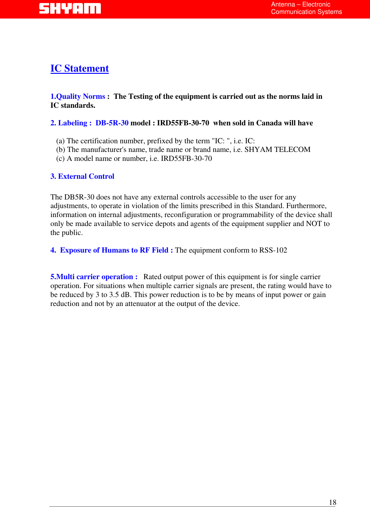  Antenna – Electronic Communication Systems     IC Statement   1.Quality Norms :  The Testing of the equipment is carried out as the norms laid in       IC standards.  2. Labeling :  DB-5R-30 model : IRD55FB-30-70  when sold in Canada will have            (a) The certification number, prefixed by the term &quot;IC: &quot;, i.e. IC:     (b) The manufacturer&apos;s name, trade name or brand name, i.e. SHYAM TELECOM    (c) A model name or number, i.e. IRD55FB-30-70  3. External Control  The DB5R-30 does not have any external controls accessible to the user for any adjustments, to operate in violation of the limits prescribed in this Standard. Furthermore, information on internal adjustments, reconfiguration or programmability of the device shall only be made available to service depots and agents of the equipment supplier and NOT to the public.  4.  Exposure of Humans to RF Field : The equipment conform to RSS-102   5.Multi carrier operation :   Rated output power of this equipment is for single carrier operation. For situations when multiple carrier signals are present, the rating would have to be reduced by 3 to 3.5 dB. This power reduction is to be by means of input power or gain reduction and not by an attenuator at the output of the device.                     18  