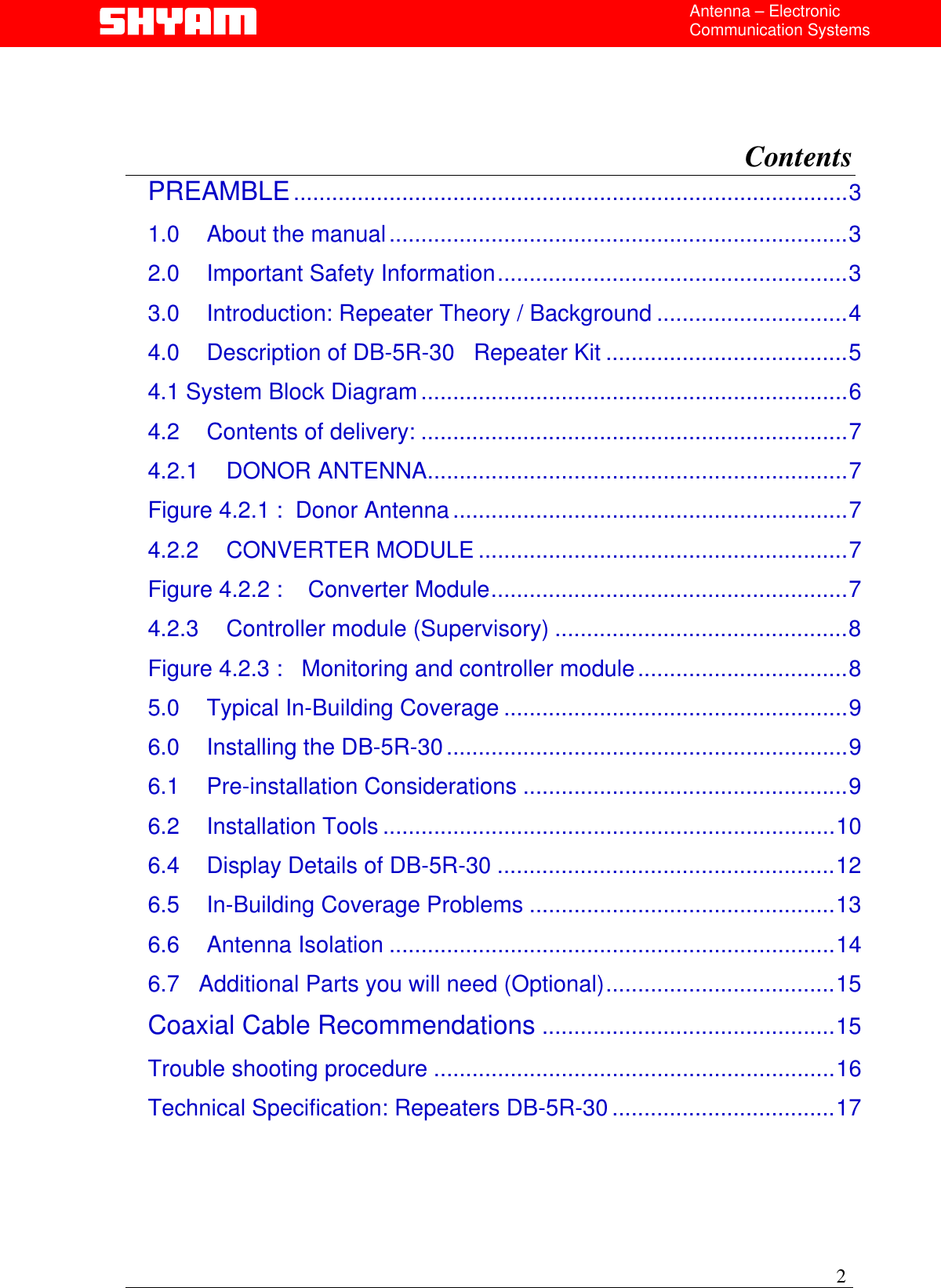  Antenna – Electronic Communication Systems    Contents  PREAMBLE.......................................................................................3 1.0 About the manual........................................................................3 2.0 Important Safety Information.......................................................3 3.0 Introduction: Repeater Theory / Background ..............................4 4.0 Description of DB-5R-30   Repeater Kit ......................................5 4.1 System Block Diagram...................................................................6 4.2 Contents of delivery: ...................................................................7 4.2.1 DONOR ANTENNA..................................................................7 Figure 4.2.1 :  Donor Antenna..............................................................7 4.2.2 CONVERTER MODULE ..........................................................7 Figure 4.2.2 :    Converter Module........................................................7 4.2.3 Controller module (Supervisory) ..............................................8 Figure 4.2.3 :   Monitoring and controller module.................................8 5.0 Typical In-Building Coverage ......................................................9 6.0 Installing the DB-5R-30...............................................................9 6.1 Pre-installation Considerations ...................................................9 6.2 Installation Tools .......................................................................10 6.4 Display Details of DB-5R-30 .....................................................12 6.5 In-Building Coverage Problems ................................................13 6.6 Antenna Isolation ......................................................................14 6.7   Additional Parts you will need (Optional)....................................15 Coaxial Cable Recommendations ..............................................15 Trouble shooting procedure ...............................................................16 Technical Specification: Repeaters DB-5R-30 ...................................17    2 