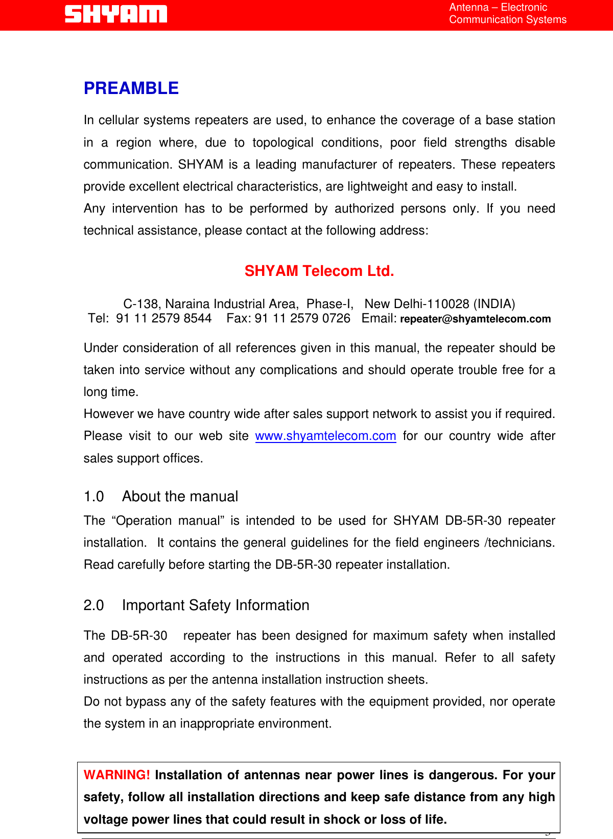 Antenna – Electronic Communication Systems   PREAMBLE  In cellular systems repeaters are used, to enhance the coverage of a base station in a region where, due to topological conditions, poor field strengths disable communication. SHYAM is a leading manufacturer of repeaters. These repeaters provide excellent electrical characteristics, are lightweight and easy to install.   Any intervention has to be performed by authorized persons only. If you need technical assistance, please contact at the following address:  SHYAM Telecom Ltd.  C-138, Naraina Industrial Area,  Phase-I,   New Delhi-110028 (INDIA) Tel:  91 11 2579 8544    Fax: 91 11 2579 0726   Email: repeater@shyamtelecom.com  Under consideration of all references given in this manual, the repeater should be taken into service without any complications and should operate trouble free for a long time. However we have country wide after sales support network to assist you if required. Please visit to our web site www.shyamtelecom.com for our country wide after sales support offices.  1.0  About the manual   The “Operation manual” is intended to be used for SHYAM DB-5R-30 repeater installation.  It contains the general guidelines for the field engineers /technicians. Read carefully before starting the DB-5R-30 repeater installation.  2.0  Important Safety Information  The DB-5R-30   repeater has been designed for maximum safety when installed and operated according to the instructions in this manual. Refer to all safety instructions as per the antenna installation instruction sheets.  Do not bypass any of the safety features with the equipment provided, nor operate the system in an inappropriate environment.  3 WARNING! Installation of antennas near power lines is dangerous. For your safety, follow all installation directions and keep safe distance from any high voltage power lines that could result in shock or loss of life.  