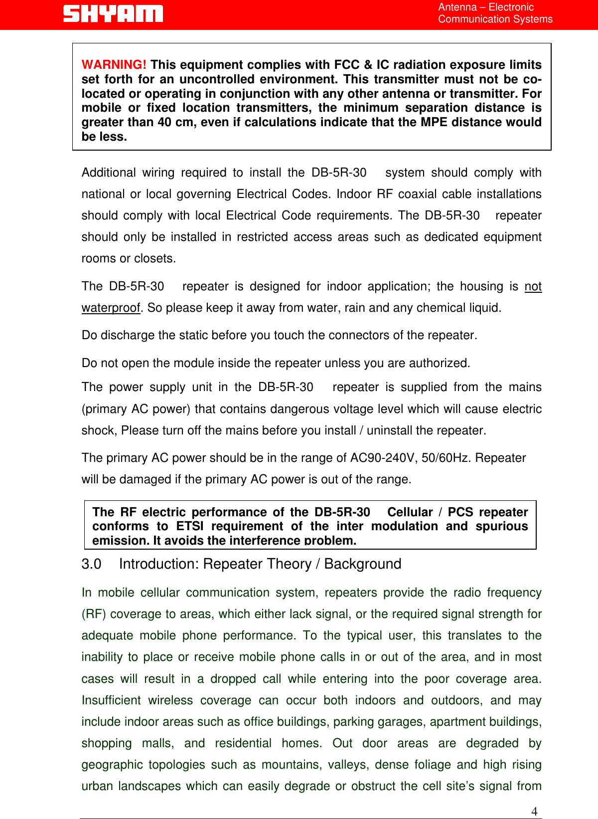   4Antenna – Electronic Communication Systems  WARNING! This equipment complies with FCC &amp; IC radiation exposure limits set forth for an uncontrolled environment. This transmitter must not be co-located or operating in conjunction with any other antenna or transmitter. For mobile or fixed location transmitters, the minimum separation distance is greater than 40 cm, even if calculations indicate that the MPE distance would be less.  Additional wiring required to install the DB-5R-30   system should comply with national or local governing Electrical Codes. Indoor RF coaxial cable installations should comply with local Electrical Code requirements. The DB-5R-30   repeater should only be installed in restricted access areas such as dedicated equipment rooms or closets.  The DB-5R-30   repeater is designed for indoor application; the housing is not waterproof. So please keep it away from water, rain and any chemical liquid. Do discharge the static before you touch the connectors of the repeater. Do not open the module inside the repeater unless you are authorized. The power supply unit in the DB-5R-30   repeater is supplied from the mains (primary AC power) that contains dangerous voltage level which will cause electric shock, Please turn off the mains before you install / uninstall the repeater. The primary AC power should be in the range of AC90-240V, 50/60Hz. Repeater will be damaged if the primary AC power is out of the range.  The RF electric performance of the DB-5R-30   Cellular / PCS repeaterconforms to ETSI requirement of the inter modulation and spuriousemission. It avoids the interference problem. 3.0  Introduction: Repeater Theory / Background  In mobile cellular communication system, repeaters provide the radio frequency (RF) coverage to areas, which either lack signal, or the required signal strength for adequate mobile phone performance. To the typical user, this translates to the inability to place or receive mobile phone calls in or out of the area, and in most cases will result in a dropped call while entering into the poor coverage area. Insufficient wireless coverage can occur both indoors and outdoors, and may include indoor areas such as office buildings, parking garages, apartment buildings, shopping malls, and residential homes. Out door areas are degraded by geographic topologies such as mountains, valleys, dense foliage and high rising urban landscapes which can easily degrade or obstruct the cell site’s signal from 