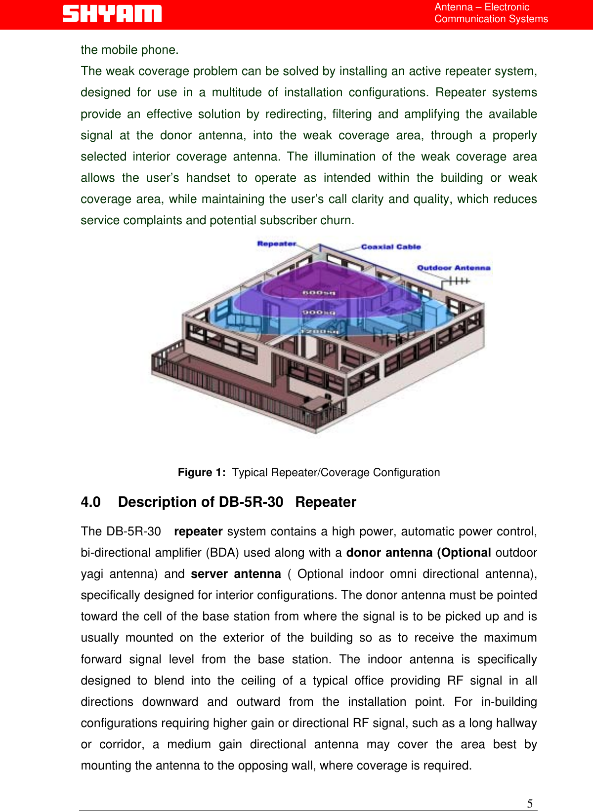  Antenna – Electronic Communication Systems the mobile phone.  The weak coverage problem can be solved by installing an active repeater system, designed for use in a multitude of installation configurations. Repeater systems provide an effective solution by redirecting, filtering and amplifying the available signal at the donor antenna, into the weak coverage area, through a properly selected interior coverage antenna. The illumination of the weak coverage area allows the user’s handset to operate as intended within the building or weak coverage area, while maintaining the user’s call clarity and quality, which reduces service complaints and potential subscriber churn.   Figure 1:  Typical Repeater/Coverage Configuration  4.0  Description of DB-5R-30   Repeater  The DB-5R-30   repeater system contains a high power, automatic power control, bi-directional amplifier (BDA) used along with a donor antenna (Optional outdoor yagi antenna) and server antenna ( Optional indoor omni directional antenna), specifically designed for interior configurations. The donor antenna must be pointed toward the cell of the base station from where the signal is to be picked up and is usually mounted on the exterior of the building so as to receive the maximum forward signal level from the base station. The indoor antenna is specifically designed to blend into the ceiling of a typical office providing RF signal in all directions downward and outward from the installation point. For in-building configurations requiring higher gain or directional RF signal, such as a long hallway or corridor, a medium gain directional antenna may cover the area best by mounting the antenna to the opposing wall, where coverage is required.  5 