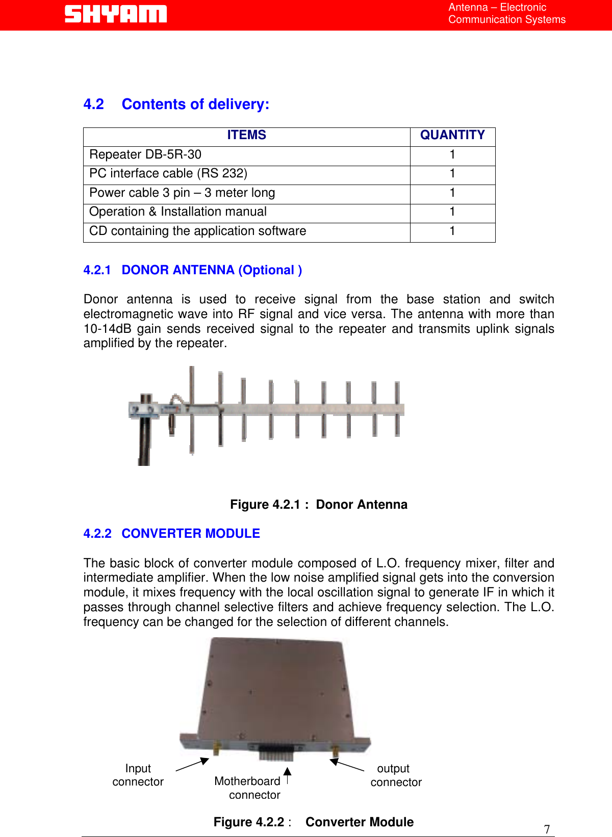  Antenna – Electronic Communication Systems    4.2  Contents of delivery:   ITEMS QUANTITY Repeater DB-5R-30  1 PC interface cable (RS 232)   1 Power cable 3 pin – 3 meter long   1 Operation &amp; Installation manual  1 CD containing the application software  1  4.2.1 DONOR ANTENNA (Optional )  Donor antenna is used to receive signal from the base station and switch electromagnetic wave into RF signal and vice versa. The antenna with more than 10-14dB gain sends received signal to the repeater and transmits uplink signals amplified by the repeater.             Figure 4.2.1 :  Donor Antenna  4.2.2 CONVERTER MODULE  The basic block of converter module composed of L.O. frequency mixer, filter and intermediate amplifier. When the low noise amplified signal gets into the conversion module, it mixes frequency with the local oscillation signal to generate IF in which it passes through channel selective filters and achieve frequency selection. The L.O. frequency can be changed for the selection of different channels.   7          output connector  Input connector  Motherboardconnector  Figure 4.2.2 :    Converter Module  