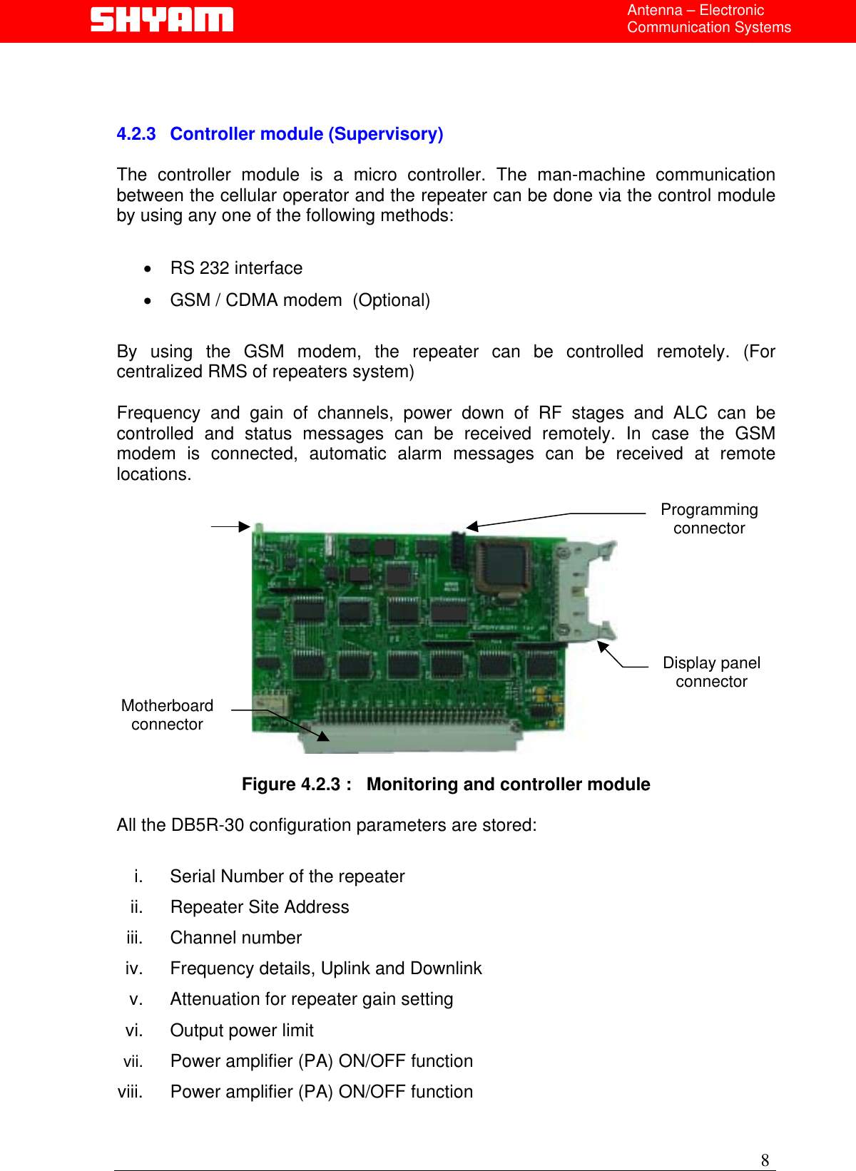  Antenna – Electronic Communication Systems     4.2.3 Controller module (Supervisory)  The controller module is a micro controller. The man-machine communication between the cellular operator and the repeater can be done via the control module by using any one of the following methods:   •  RS 232 interface   •  GSM / CDMA modem  (Optional)  By using the GSM modem, the repeater can be controlled remotely. (For centralized RMS of repeaters system)  Frequency and gain of channels, power down of RF stages and ALC can be controlled and status messages can be received remotely. In case the GSM modem is connected, automatic alarm messages can be received at remote locations. Programming connector Motherboard connector  Display panel connector  Figure 4.2.3 :   Monitoring and controller module   All the DB5R-30 configuration parameters are stored:  i.  Serial Number of the repeater ii.  Repeater Site Address  iii. Channel number iv.  Frequency details, Uplink and Downlink v.  Attenuation for repeater gain setting  vi.  Output power limit vii.  Power amplifier (PA) ON/OFF function    viii.  Power amplifier (PA) ON/OFF function     8 