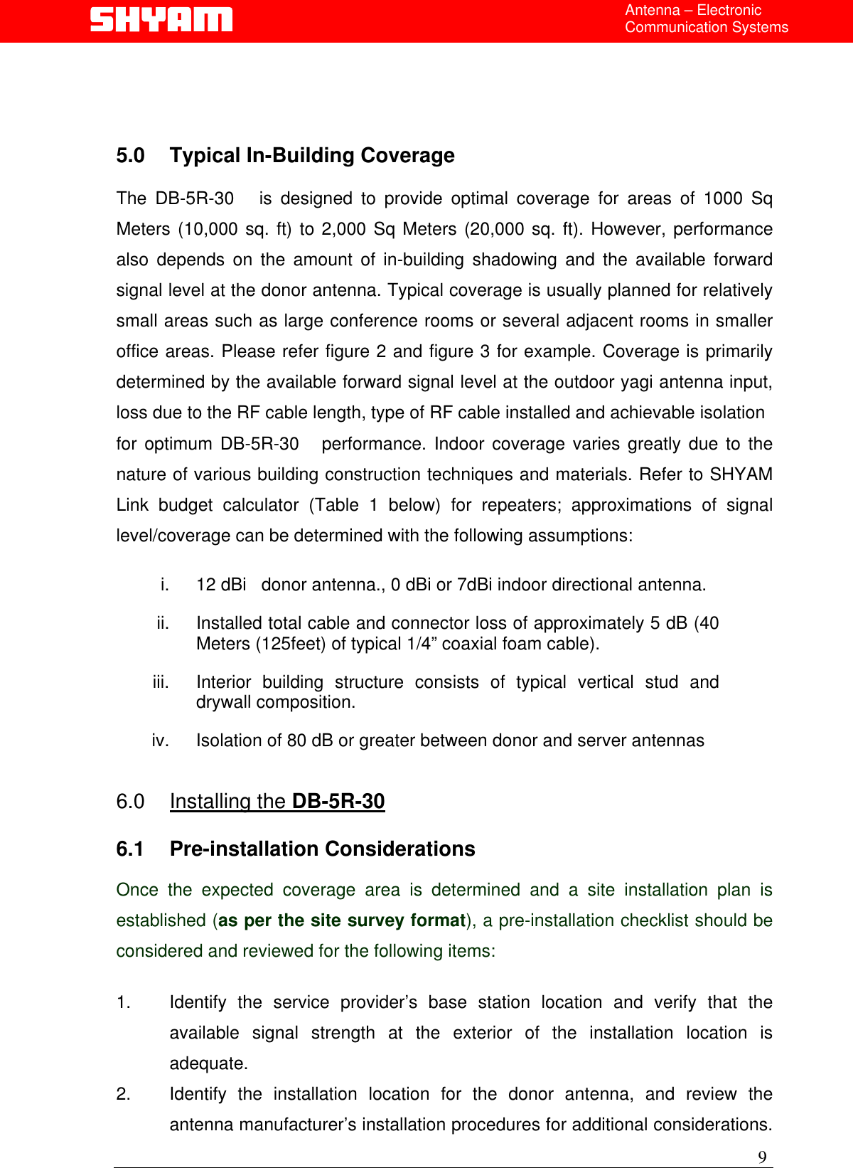  Antenna – Electronic Communication Systems     5.0  Typical In-Building Coverage   The DB-5R-30   is designed to provide optimal coverage for areas of 1000 Sq Meters (10,000 sq. ft) to 2,000 Sq Meters (20,000 sq. ft). However, performance also depends on the amount of in-building shadowing and the available forward signal level at the donor antenna. Typical coverage is usually planned for relatively small areas such as large conference rooms or several adjacent rooms in smaller office areas. Please refer figure 2 and figure 3 for example. Coverage is primarily determined by the available forward signal level at the outdoor yagi antenna input, loss due to the RF cable length, type of RF cable installed and achievable isolation  for optimum DB-5R-30   performance. Indoor coverage varies greatly due to the nature of various building construction techniques and materials. Refer to SHYAM Link budget calculator (Table 1 below) for repeaters; approximations of signal level/coverage can be determined with the following assumptions:  i.  12 dBi   donor antenna., 0 dBi or 7dBi indoor directional antenna. ii.  Installed total cable and connector loss of approximately 5 dB (40 Meters (125feet) of typical 1/4” coaxial foam cable). iii.  Interior building structure consists of typical vertical stud and drywall composition. iv.  Isolation of 80 dB or greater between donor and server antennas   6.0 Installing the DB-5R-30  6.1 Pre-installation Considerations  Once the expected coverage area is determined and a site installation plan is established (as per the site survey format), a pre-installation checklist should be considered and reviewed for the following items:  1.  Identify the service provider’s base station location and verify that the available signal strength at the exterior of the installation location is adequate. 2.  Identify the installation location for the donor antenna, and review the antenna manufacturer’s installation procedures for additional considerations. 9 