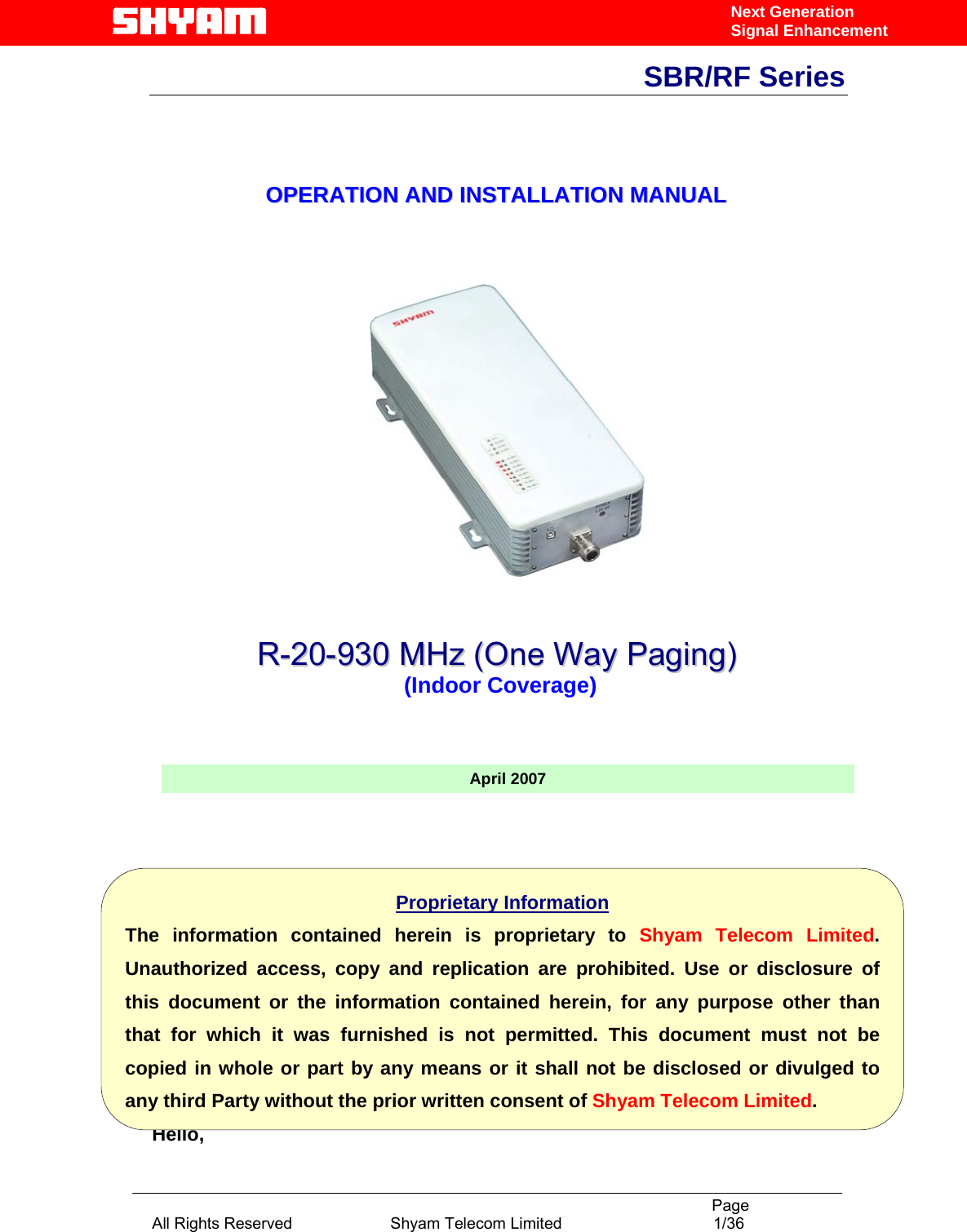                                                                                           Page All Rights Reserved                      Shyam Telecom Limited                                  1/36 Next Generation Signal EnhancementSBR/RF Series                                    OOPPEERRAATTIIOONN  AANNDD  IINNSSTTAALLLLAATTIIOONN  MMAANNUUAALL                                       Hello, April 2007Proprietary Information The information contained herein is proprietary to Shyam Telecom Limited. Unauthorized access, copy and replication are prohibited. Use or disclosure of this document or the information contained herein, for any purpose other than that for which it was furnished is not permitted. This document must not be copied in whole or part by any means or it shall not be disclosed or divulged to any third Party without the prior written consent of Shyam Telecom Limited.RR--2200--993300  MMHHzz  ((OOnnee  WWaayy  PPaaggiinngg))   (Indoor Coverage)  