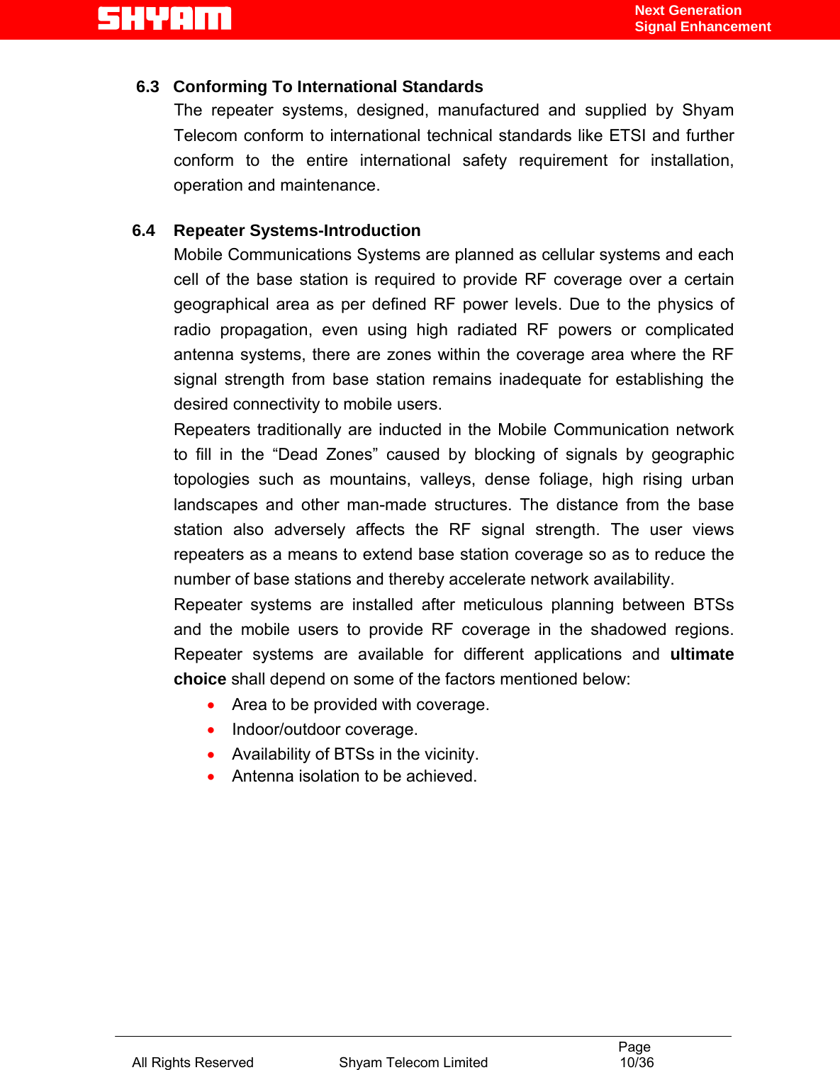                                                                                           Page All Rights Reserved                      Shyam Telecom Limited                                  10/36 Next Generation Signal Enhancement       6.3   Conforming To International Standards             The  repeater  systems,  designed, manufactured and supplied by Shyam Telecom conform to international technical standards like ETSI and further conform to the entire international safety requirement for installation, operation and maintenance.     6.4    Repeater Systems-Introduction Mobile Communications Systems are planned as cellular systems and each cell of the base station is required to provide RF coverage over a certain geographical area as per defined RF power levels. Due to the physics of radio propagation, even using high radiated RF powers or complicated antenna systems, there are zones within the coverage area where the RF signal strength from base station remains inadequate for establishing the desired connectivity to mobile users.  Repeaters traditionally are inducted in the Mobile Communication network to fill in the “Dead Zones” caused by blocking of signals by geographic topologies such as mountains, valleys, dense foliage, high rising urban landscapes and other man-made structures. The distance from the base station also adversely affects the RF signal strength. The user views repeaters as a means to extend base station coverage so as to reduce the number of base stations and thereby accelerate network availability.  Repeater systems are installed after meticulous planning between BTSs and the mobile users to provide RF coverage in the shadowed regions. Repeater systems are available for different applications and ultimate choice shall depend on some of the factors mentioned below: • Area to be provided with coverage. • Indoor/outdoor coverage. • Availability of BTSs in the vicinity. • Antenna isolation to be achieved.          