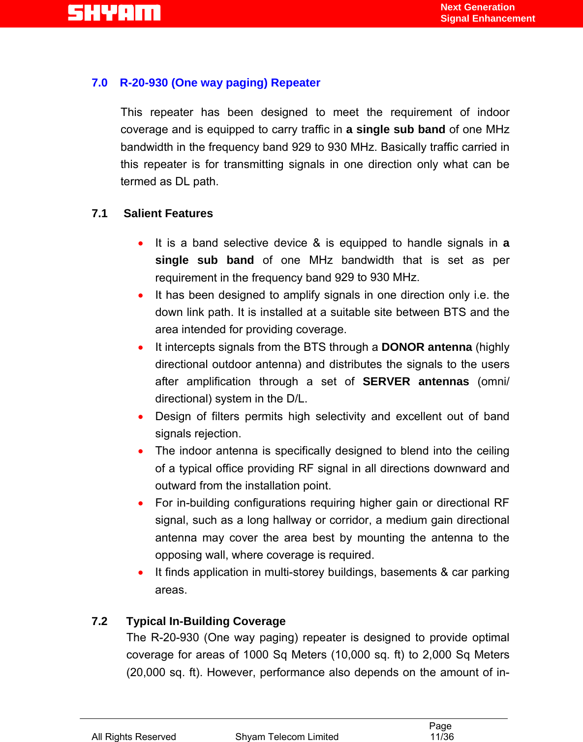                                                                                           Page All Rights Reserved                      Shyam Telecom Limited                                  11/36 Next Generation Signal Enhancement   7.0  R-20-930 (One way paging) Repeater   This repeater has been designed to meet the requirement of indoor coverage and is equipped to carry traffic in a single sub band of one MHz bandwidth in the frequency band 929 to 930 MHz. Basically traffic carried in this repeater is for transmitting signals in one direction only what can be termed as DL path.      7.1     Salient Features   • It is a band selective device &amp; is equipped to handle signals in a single sub band of one MHz bandwidth that is set as per requirement in the frequency band 929 to 930 MHz. • It has been designed to amplify signals in one direction only i.e. the down link path. It is installed at a suitable site between BTS and the area intended for providing coverage. • It intercepts signals from the BTS through a DONOR antenna (highly directional outdoor antenna) and distributes the signals to the users after amplification through a set of SERVER antennas (omni/ directional) system in the D/L. • Design of filters permits high selectivity and excellent out of band signals rejection. • The indoor antenna is specifically designed to blend into the ceiling of a typical office providing RF signal in all directions downward and outward from the installation point.  • For in-building configurations requiring higher gain or directional RF signal, such as a long hallway or corridor, a medium gain directional antenna may cover the area best by mounting the antenna to the opposing wall, where coverage is required. • It finds application in multi-storey buildings, basements &amp; car parking areas.  7.2  Typical In-Building Coverage The R-20-930 (One way paging) repeater is designed to provide optimal coverage for areas of 1000 Sq Meters (10,000 sq. ft) to 2,000 Sq Meters (20,000 sq. ft). However, performance also depends on the amount of in-